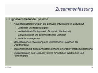 Zusammenfassung

 ●    Signalverarbeitende Systeme
       ●   Neue Herausforderung an die Softwareentwicklung in Bezug auf
            –   Verteiltheit und Nebenläufigkeit
            –   Verlässlichkeit (Verfügbarkeit, Sicherheit, Wartbarkeit)
            –   Echtzeitfähigkeit und deterministisches Verhalten
            –   Variantenmanagement
       ●   Modellbasierte Entwicklung und interpretierte Sprachen als
           Designansatz
       ●   Implementierung dieses Ansatzes anhand einer Bildverarbeitungslösung
       ●   Quantifizierung des Gesamtsystems hinsichtlich Wartbarkeit und
           Performance



22.07.10                                                                     19
 
