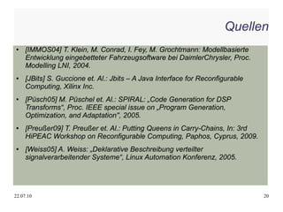 Quellen
●    [IMMOS04] T. Klein, M. Conrad, I. Fey, M. Grochtmann: Modellbasierte
     Entwicklung eingebetteter Fahrzeugsoftware bei DaimlerChrysler, Proc.
     Modelling LNI, 2004.
●    [JBits] S. Guccione et. Al.: Jbits – A Java Interface for Reconfigurable
     Computing, Xilinx Inc.
●    [Püsch05] M. Püschel et. Al.: SPIRAL: „Code Generation for DSP
     Transforms“, Proc. IEEE special issue on „Program Generation,
     Optimization, and Adaptation'', 2005.
●    [Preußer09] T. Preußer et. Al.: Putting Queens in Carry-Chains, In: 3rd
     HiPEAC Workshop on Reconfigurable Computing, Paphos, Cyprus, 2009.
●    [Weiss05] A. Weiss: „Deklarative Beschreibung verteilter
     signalverarbeitender Systeme“, Linux Automation Konferenz, 2005.




22.07.10                                                                        20
 