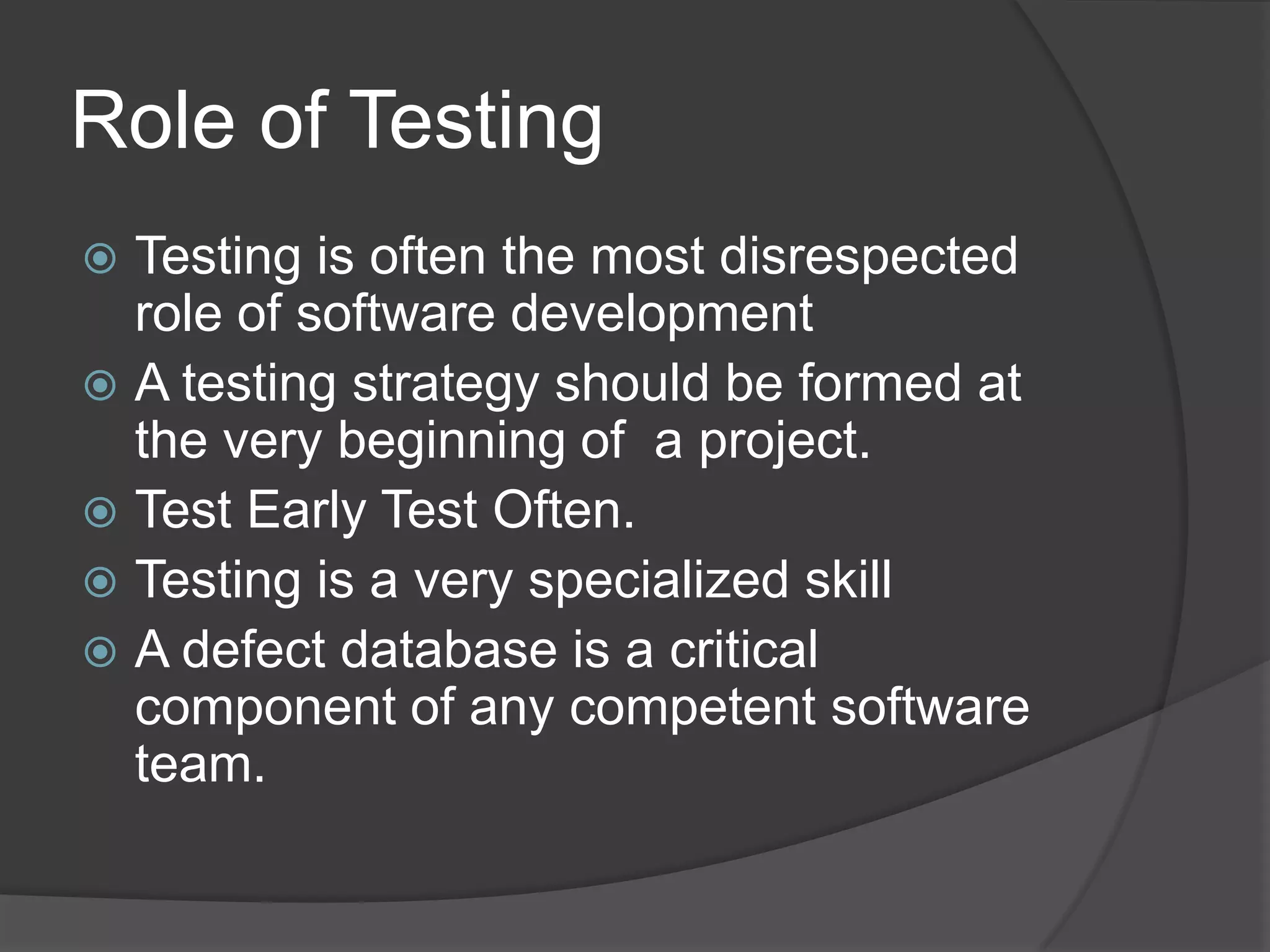 Role of TestingTesting is often the most disrespected role of software developmentA testing strategy should be formed at the very beginning of a project. Test Early Test Often.Testing is a very specialized skillA defect database is a critical component of any competent software team.