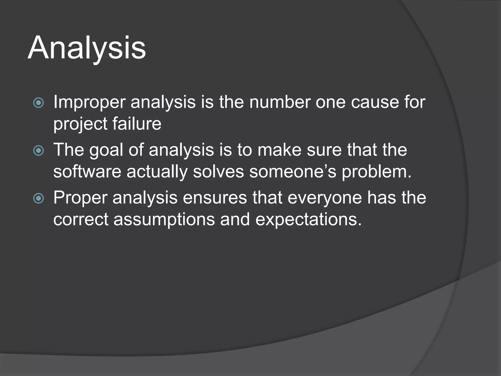AnalysisImproper analysis is the number one cause for project failureThe goal of analysis is to make sure that the software actually solves someone’s problem.Proper analysis ensures that everyone has the correct assumptions and expectations.