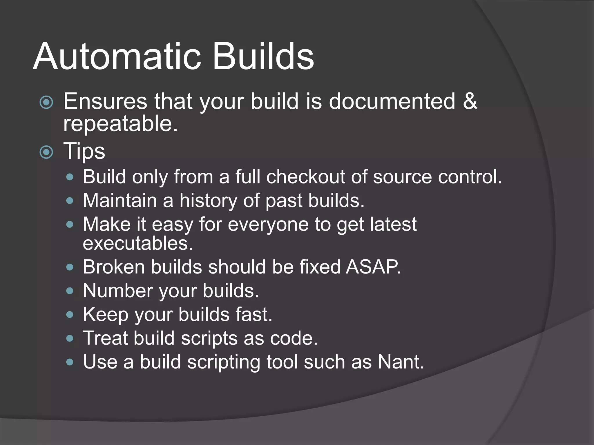 Automatic BuildsEnsures that your build is documented & repeatable.TipsBuild only from a full checkout of source control.Maintain a history of past builds.Make it easy for everyone to get latest executables.Broken builds should be fixed ASAP.Number your builds.Keep your builds fast.Treat build scripts as code. Use a build scripting tool such as Nant.