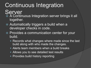 Continuous Integration ServerA Continuous Integration server brings it all together.Automatically triggers a build when a developer checks in code.Provides a communication center for your build. Records what changes where made since the last build along with who made the changes.Alerts team members when a build breaksAllows you to see detailed test resultsProvides build history reporting