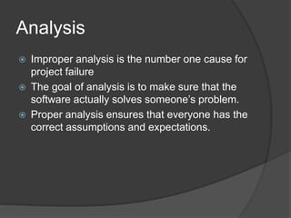 AnalysisImproper analysis is the number one cause for project failureThe goal of analysis is to make sure that the software actually solves someone’s problem.Proper analysis ensures that everyone has the correct assumptions and expectations.