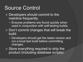 Source ControlDevelopers should commit to the mainline frequently.Ensures problems are found quickly when used in conjunction with self-testing builds.Don’t commit changes that will break the build.Developers should get the latest version and run a local test build before committing changes.Store everything required to ship the product (including database scripts).