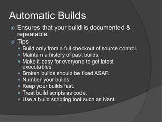 Automatic BuildsEnsures that your build is documented & repeatable.TipsBuild only from a full checkout of source control.Maintain a history of past builds.Make it easy for everyone to get latest executables.Broken builds should be fixed ASAP.Number your builds.Keep your builds fast.Treat build scripts as code. Use a build scripting tool such as Nant.