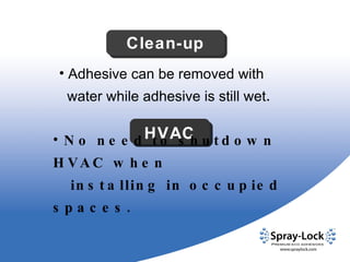 Adhesive can be removed with  water while adhesive is still wet . Clean-up HVAC No need to shutdown HVAC when  installing in occupied spaces. 