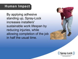 By applying adhesive standing up, Spray-Lock increases installers' sustainable work lifespan by reducing injuries, while allowing completion of the job in half the usual time. Human Impact 