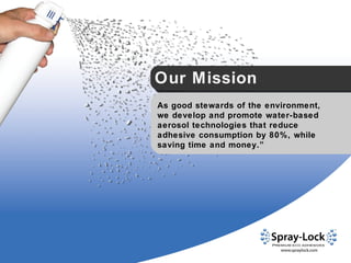 Our Mission “ As good stewards of the environment, we develop and promote water-based aerosol technologies that reduce adhesive consumption by 80%, while saving time and money.” 