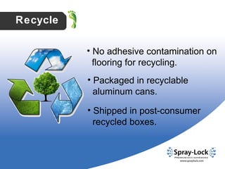 No adhesive contamination on  flooring for recycling. Packaged in recyclable  aluminum cans. Shipped in post-consumer  recycled boxes. Recycle 