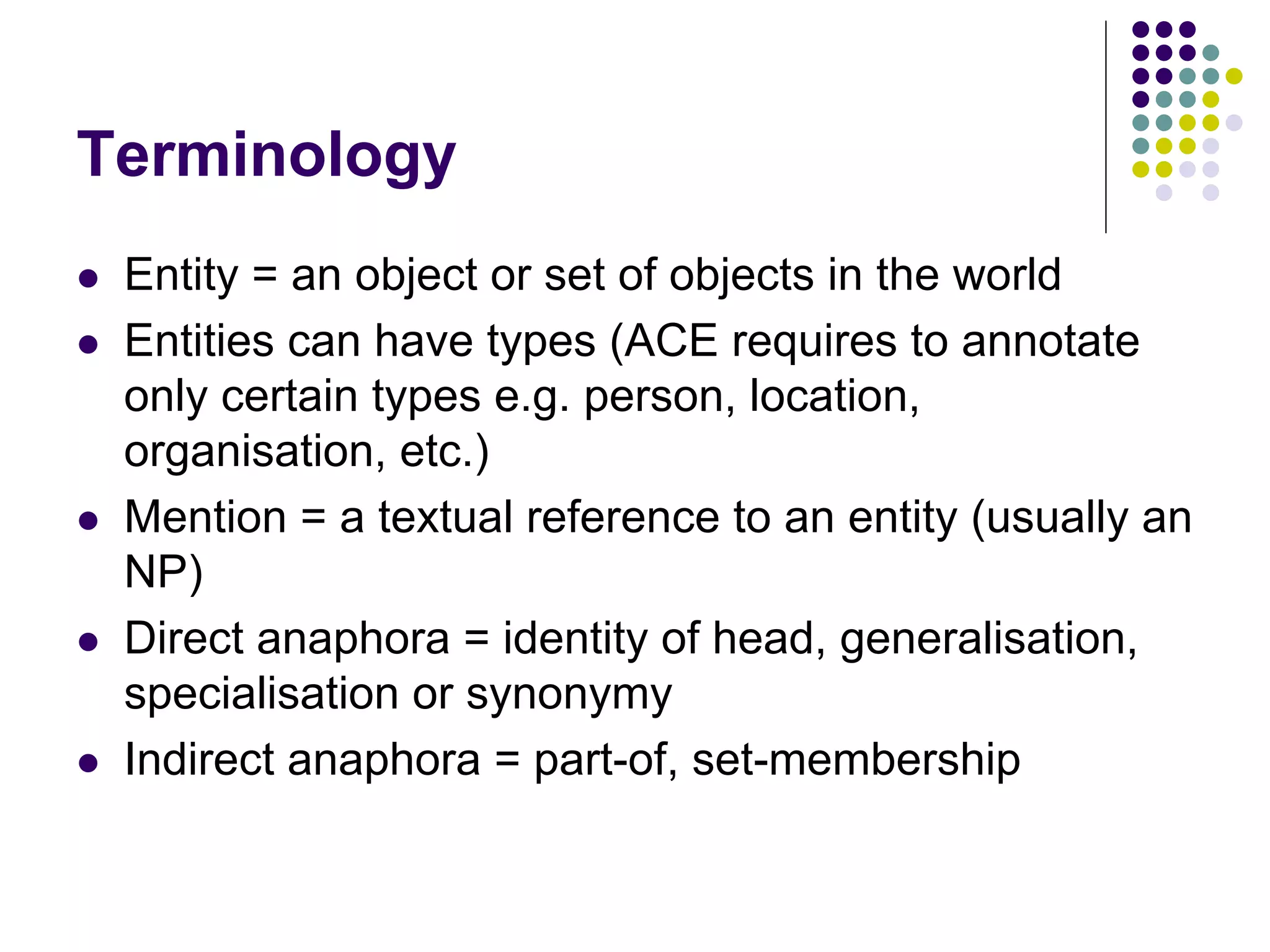Terminology
   Entity = an object or set of objects in the world
   Entities can have types (ACE requires to annotate
    only certain types e.g. person, location,
    organisation, etc.)
   Mention = a textual reference to an entity (usually an
    NP)
   Direct anaphora = identity of head, generalisation,
    specialisation or synonymy
   Indirect anaphora = part-of, set-membership
 