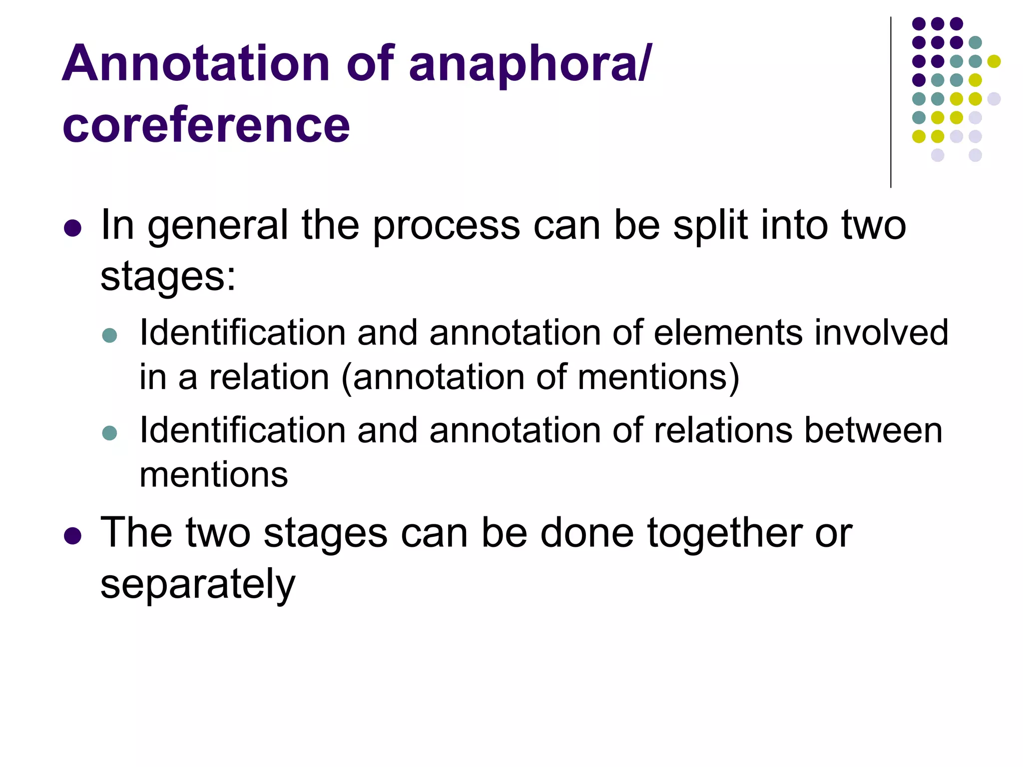 Annotation of anaphora/
coreference
   In general the process can be split into two
    stages:
       Identification and annotation of elements involved
        in a relation (annotation of mentions)
       Identification and annotation of relations between
        mentions
   The two stages can be done together or
    separately
 