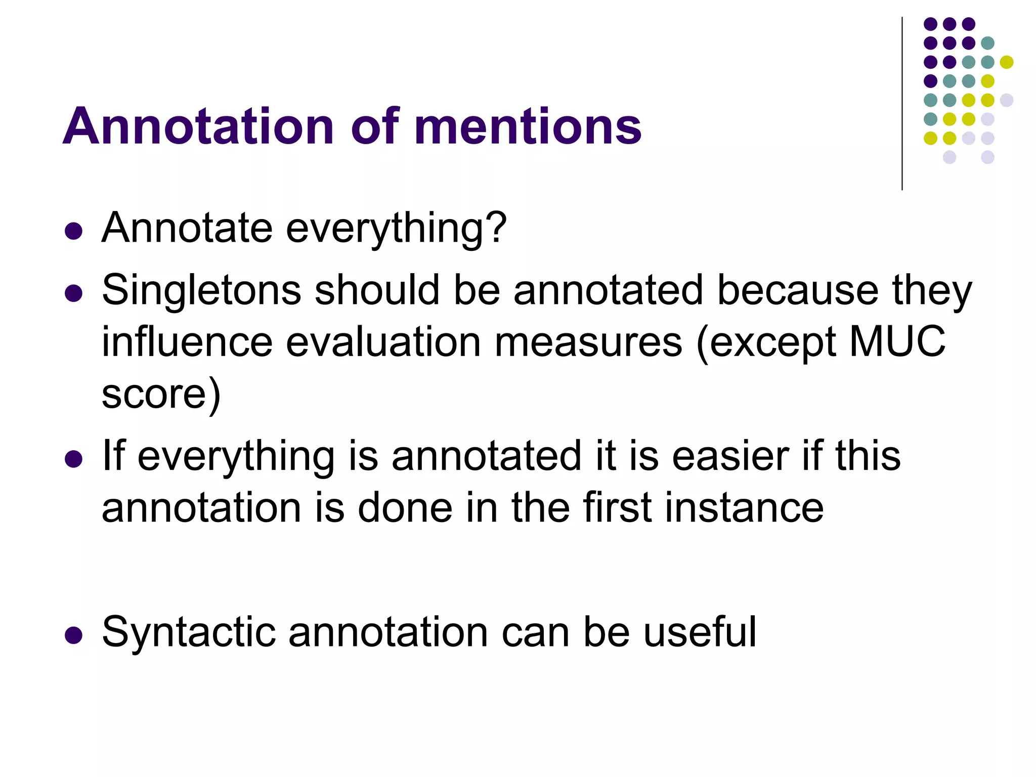 Annotation of mentions
   Annotate everything?
   Singletons should be annotated because they
    influence evaluation measures (except MUC
    score)
   If everything is annotated it is easier if this
    annotation is done in the first instance

   Syntactic annotation can be useful
 