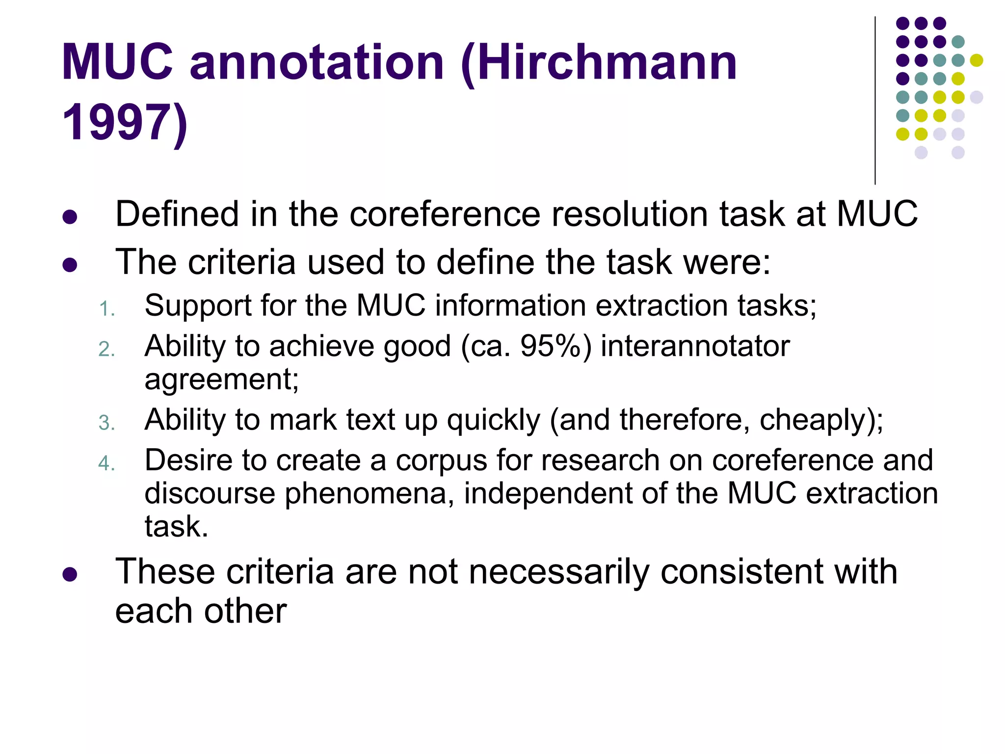 MUC annotation (Hirchmann
1997)
    Defined in the coreference resolution task at MUC
    The criteria used to define the task were:
    1.   Support for the MUC information extraction tasks;
    2.   Ability to achieve good (ca. 95%) interannotator
         agreement;
    3.   Ability to mark text up quickly (and therefore, cheaply);
    4.   Desire to create a corpus for research on coreference and
         discourse phenomena, independent of the MUC extraction
         task.
    These criteria are not necessarily consistent with
     each other
 