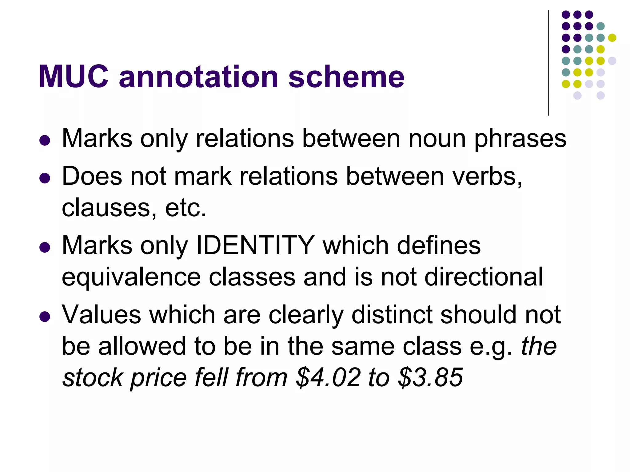 MUC annotation scheme
   Marks only relations between noun phrases
   Does not mark relations between verbs,
    clauses, etc.
   Marks only IDENTITY which defines
    equivalence classes and is not directional
   Values which are clearly distinct should not
    be allowed to be in the same class e.g. the
    stock price fell from $4.02 to $3.85
 
