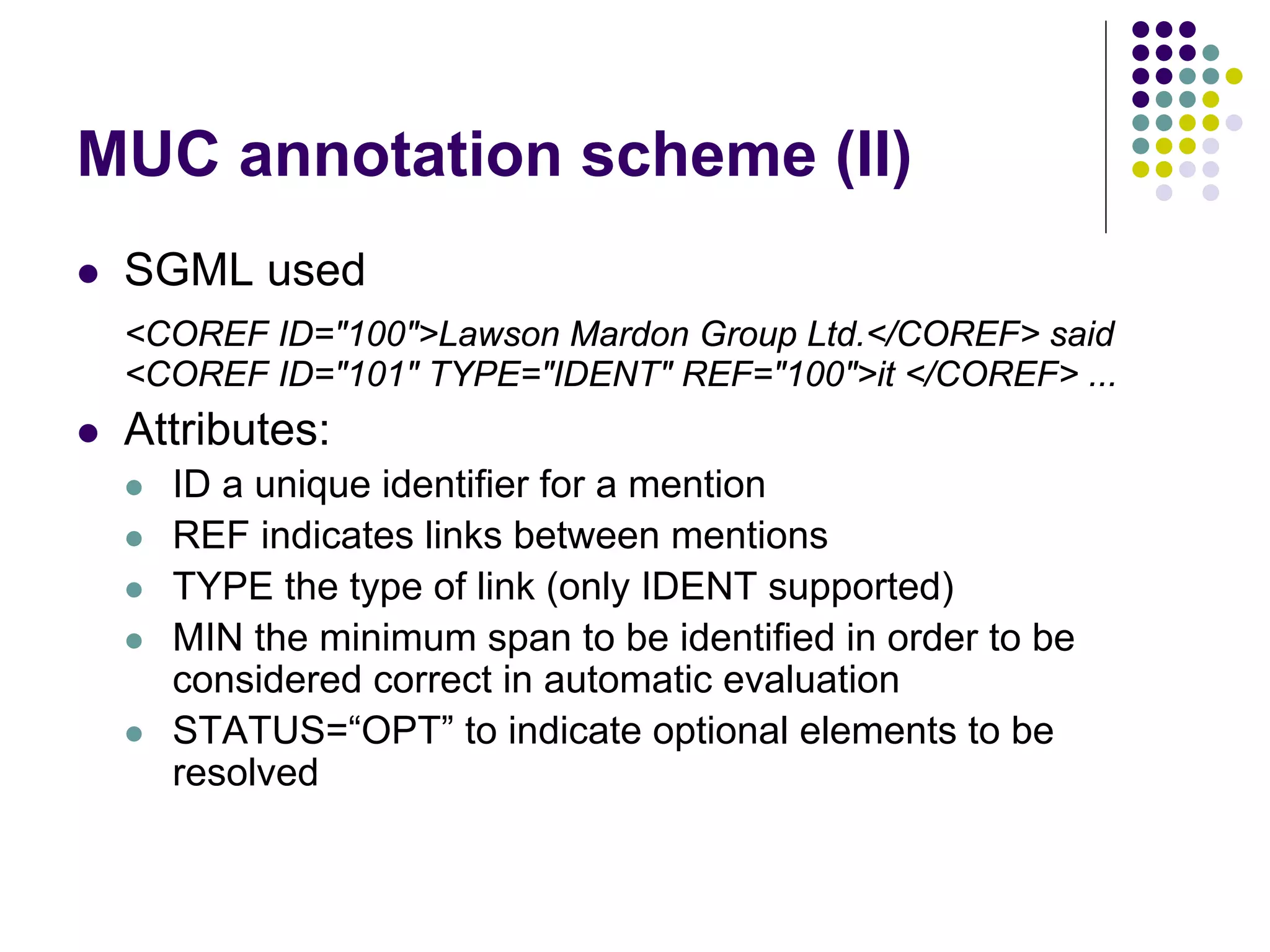 MUC annotation scheme (II)
   SGML used
    <COREF ID="100">Lawson Mardon Group Ltd.</COREF> said
    <COREF ID="101" TYPE="IDENT" REF="100">it </COREF> ...
   Attributes:
       ID a unique identifier for a mention
       REF indicates links between mentions
       TYPE the type of link (only IDENT supported)
       MIN the minimum span to be identified in order to be
        considered correct in automatic evaluation
       STATUS=“OPT” to indicate optional elements to be
        resolved
 
