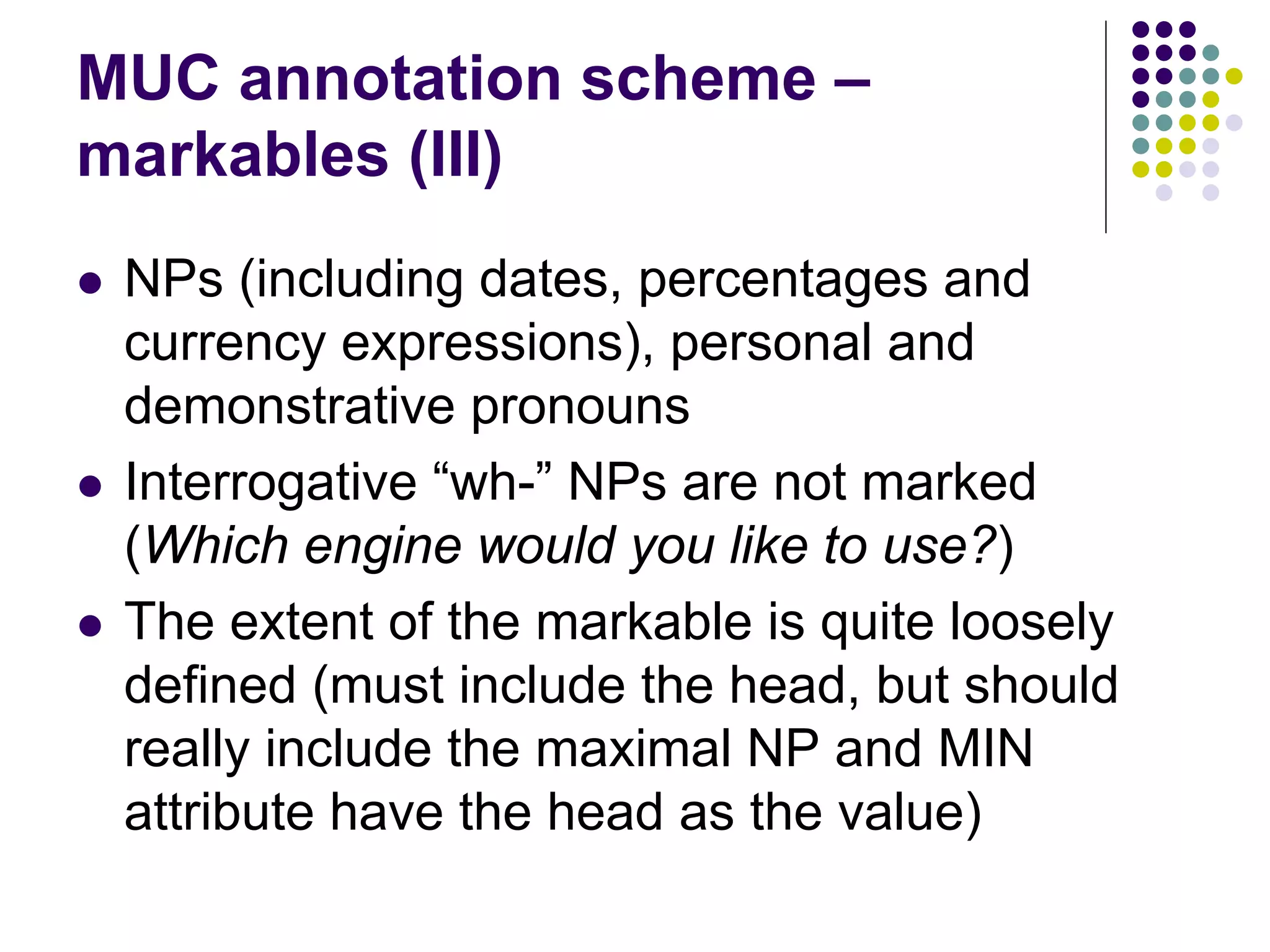 MUC annotation scheme –
markables (III)
   NPs (including dates, percentages and
    currency expressions), personal and
    demonstrative pronouns
   Interrogative “wh-” NPs are not marked
    (Which engine would you like to use?)
   The extent of the markable is quite loosely
    defined (must include the head, but should
    really include the maximal NP and MIN
    attribute have the head as the value)
 
