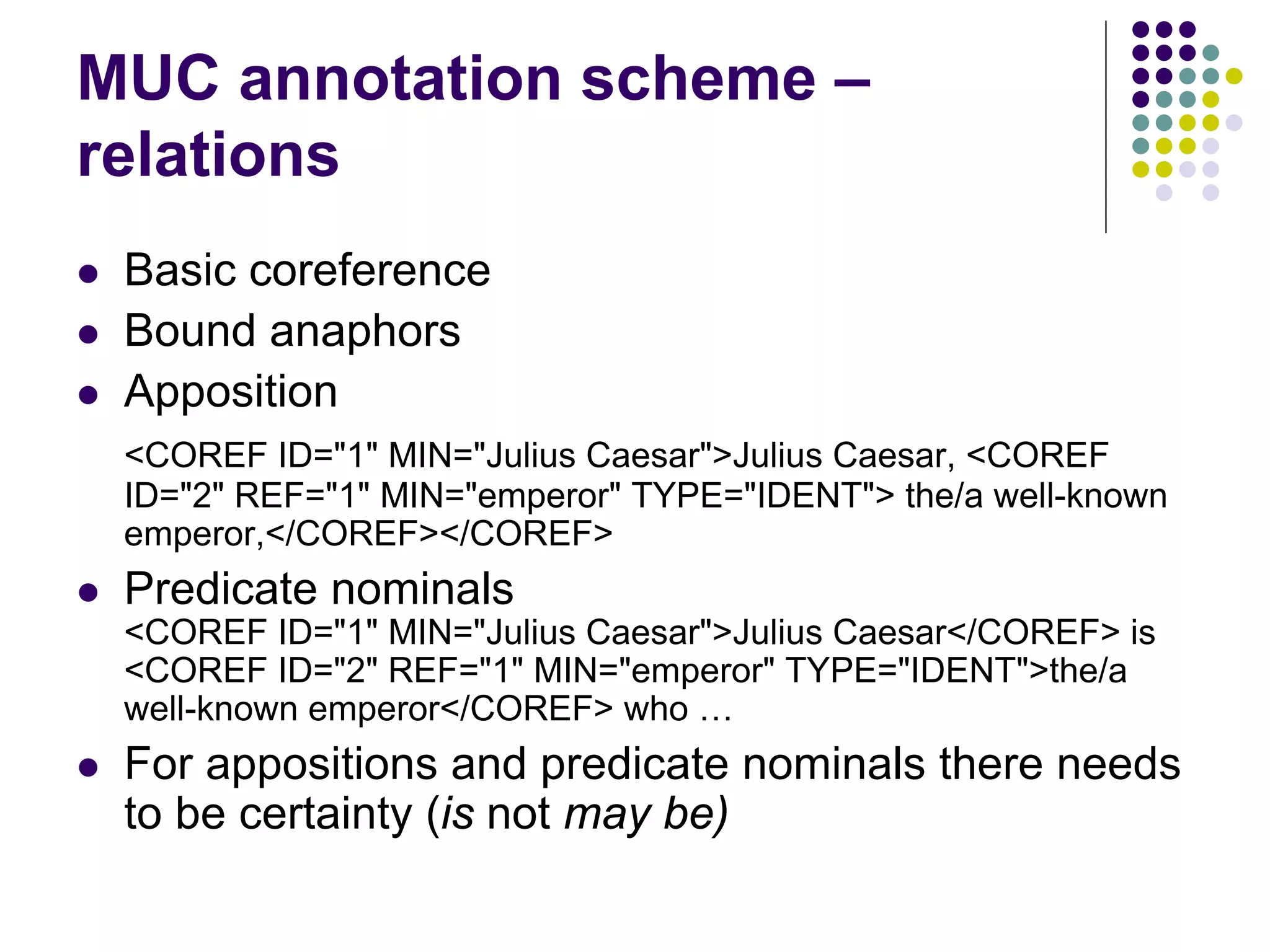 MUC annotation scheme –
relations
   Basic coreference
   Bound anaphors
   Apposition
    <COREF ID="1" MIN="Julius Caesar">Julius Caesar, <COREF
    ID="2" REF="1" MIN="emperor" TYPE="IDENT"> the/a well-known
    emperor,</COREF></COREF>
   Predicate nominals
    <COREF ID="1" MIN="Julius Caesar">Julius Caesar</COREF> is
    <COREF ID="2" REF="1" MIN="emperor" TYPE="IDENT">the/a
    well-known emperor</COREF> who …
   For appositions and predicate nominals there needs
    to be certainty (is not may be)
 