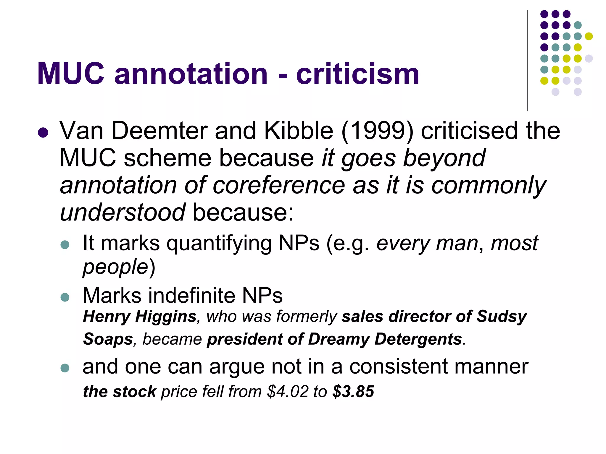 MUC annotation - criticism
   Van Deemter and Kibble (1999) criticised the
    MUC scheme because it goes beyond
    annotation of coreference as it is commonly
    understood because:
       It marks quantifying NPs (e.g. every man, most
        people)
       Marks indefinite NPs
        Henry Higgins, who was formerly sales director of Sudsy
        Soaps, became president of Dreamy Detergents.
       and one can argue not in a consistent manner
        the stock price fell from $4.02 to $3.85
 