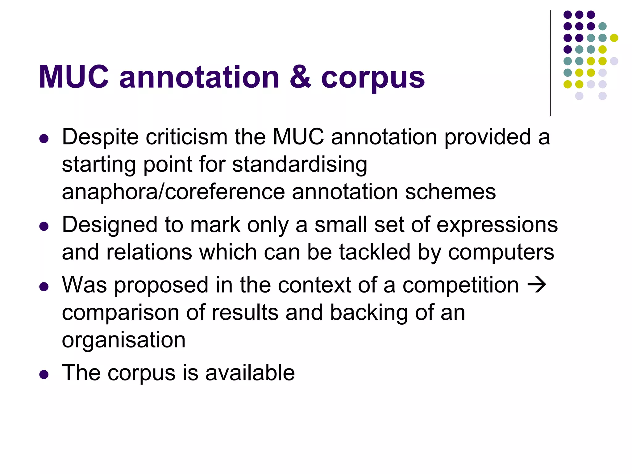 MUC annotation & corpus
   Despite criticism the MUC annotation provided a
    starting point for standardising
    anaphora/coreference annotation schemes
   Designed to mark only a small set of expressions
    and relations which can be tackled by computers
   Was proposed in the context of a competition 
    comparison of results and backing of an
    organisation
   The corpus is available
 