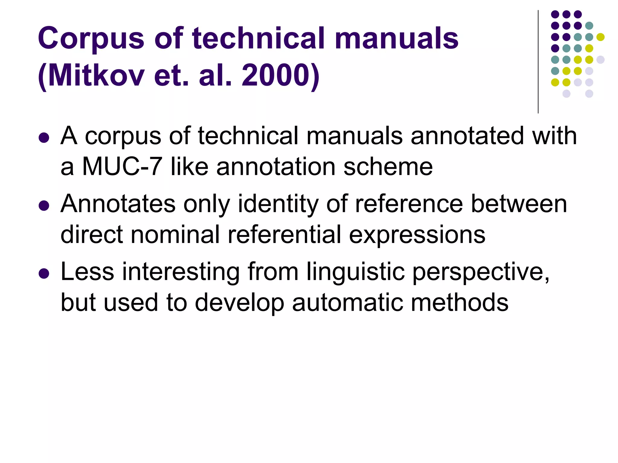 Corpus of technical manuals
(Mitkov et. al. 2000)
   A corpus of technical manuals annotated with
    a MUC-7 like annotation scheme
   Annotates only identity of reference between
    direct nominal referential expressions
   Less interesting from linguistic perspective,
    but used to develop automatic methods
 