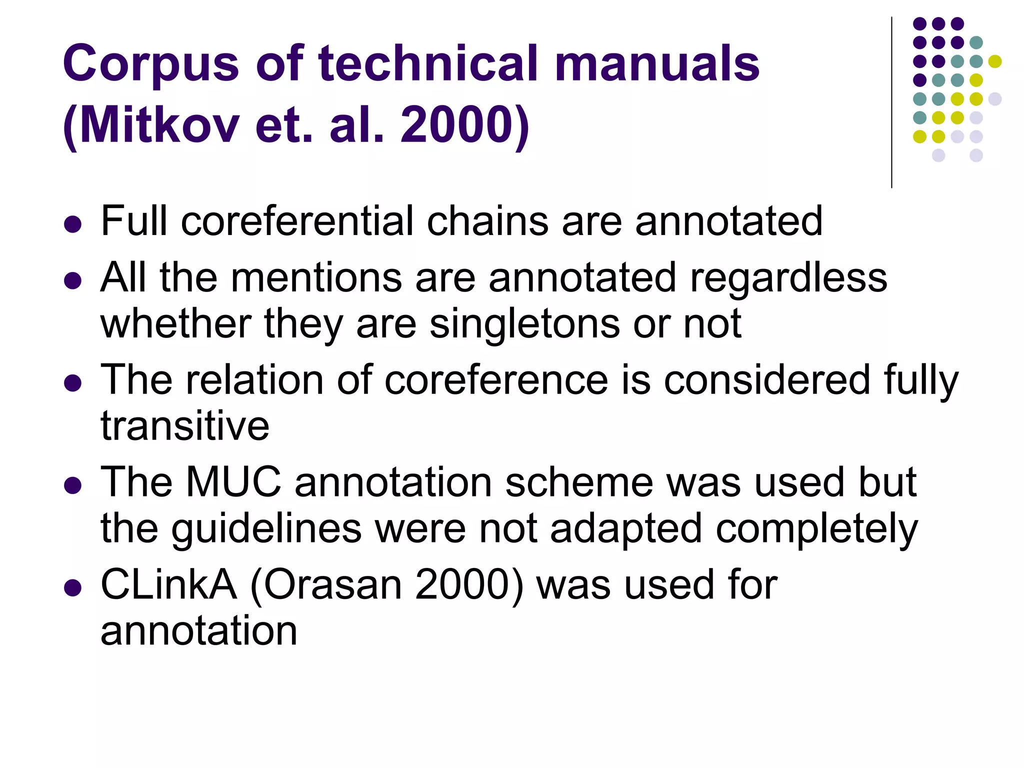 Corpus of technical manuals
(Mitkov et. al. 2000)
   Full coreferential chains are annotated
   All the mentions are annotated regardless
    whether they are singletons or not
   The relation of coreference is considered fully
    transitive
   The MUC annotation scheme was used but
    the guidelines were not adapted completely
   CLinkA (Orasan 2000) was used for
    annotation
 