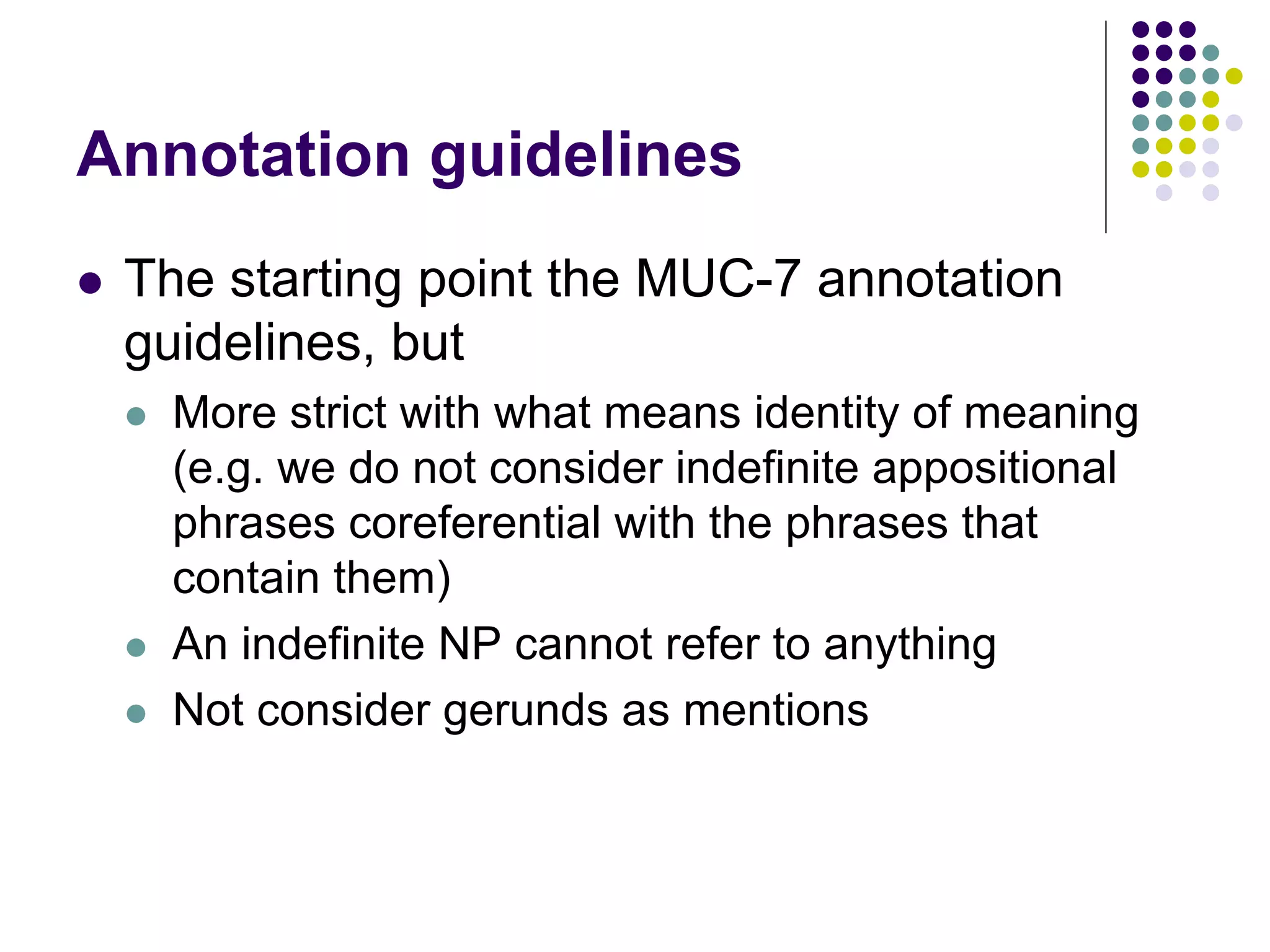 Annotation guidelines
   The starting point the MUC-7 annotation
    guidelines, but
       More strict with what means identity of meaning
        (e.g. we do not consider indefinite appositional
        phrases coreferential with the phrases that
        contain them)
       An indefinite NP cannot refer to anything
       Not consider gerunds as mentions
 