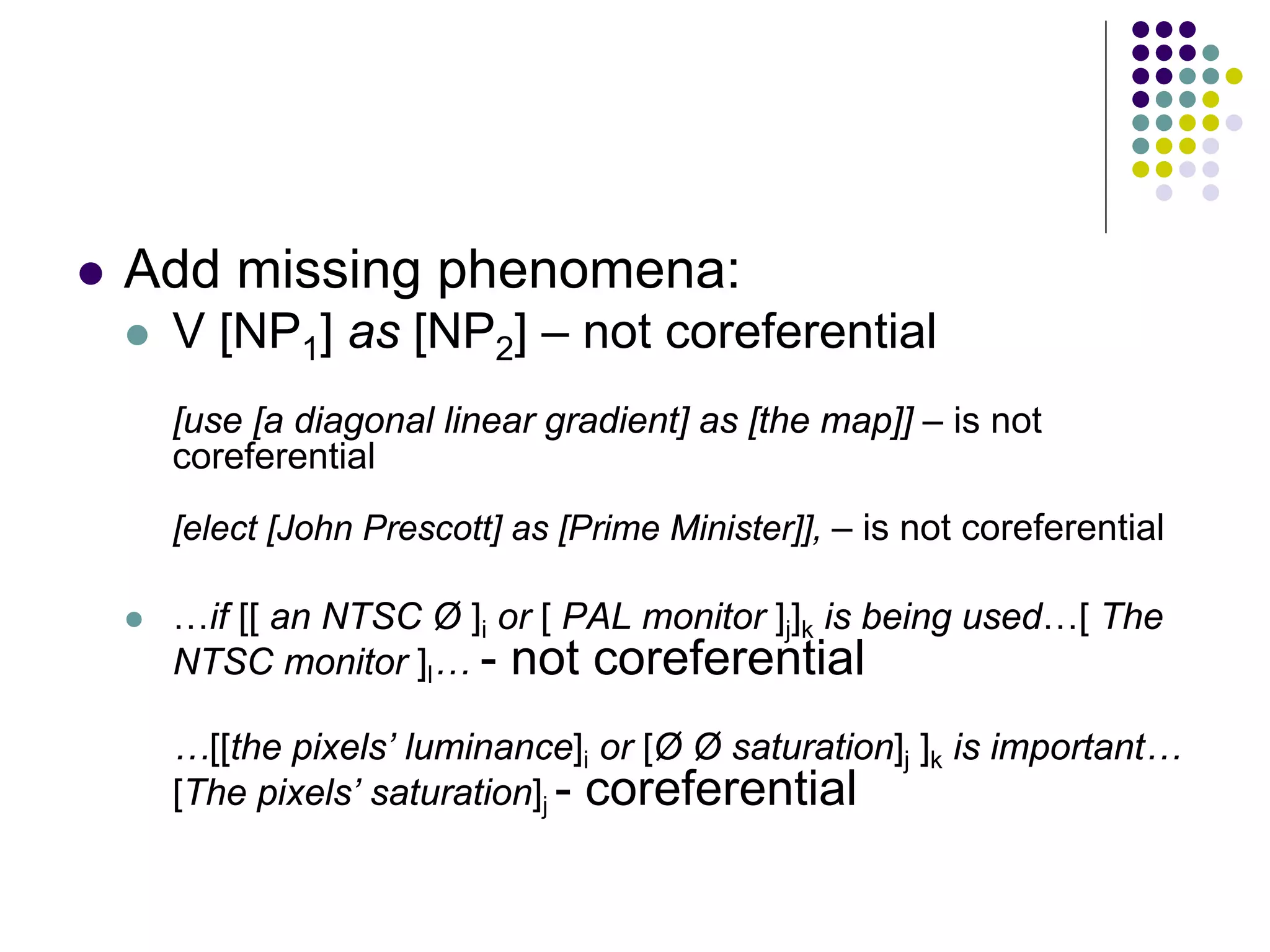   Add missing phenomena:
       V [NP1] as [NP2] – not coreferential
        [use [a diagonal linear gradient] as [the map]] – is not
        coreferential
        [elect [John Prescott] as [Prime Minister]], – is not coreferential

       …if [[ an NTSC Ø ]i or [ PAL monitor ]j]k is being used…[ The
        NTSC monitor ]l… - not coreferential

        …[[the pixels’ luminance]i or [Ø Ø saturation]j ]k is important…
        [The pixels’ saturation]j - coreferential
 