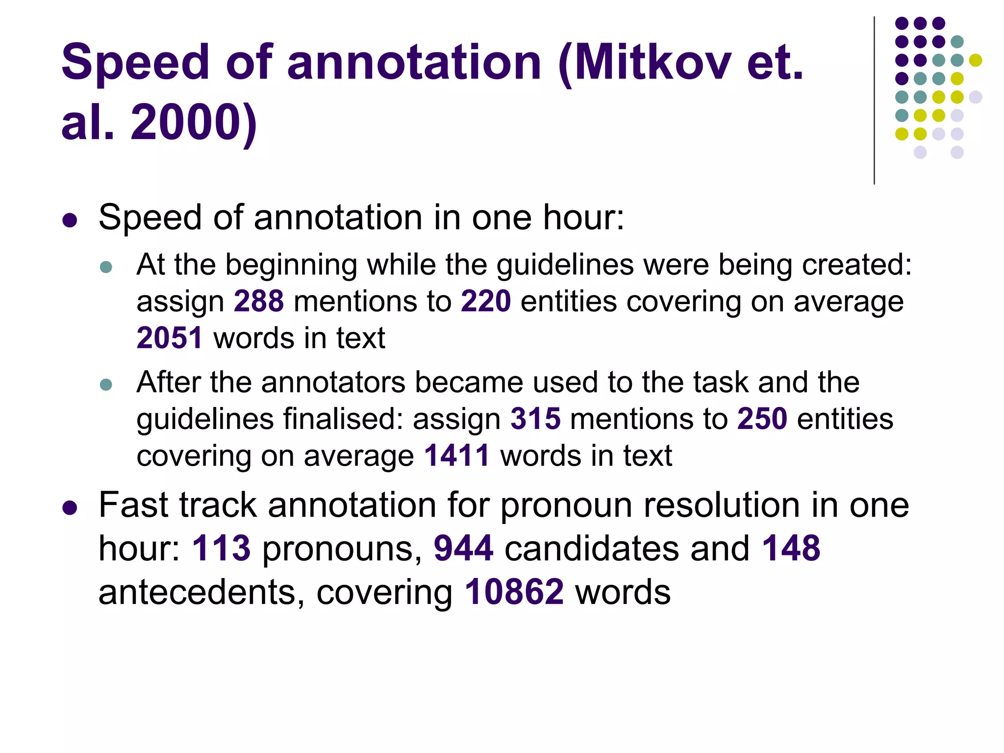 Speed of annotation (Mitkov et.
al. 2000)
   Speed of annotation in one hour:
       At the beginning while the guidelines were being created:
        assign 288 mentions to 220 entities covering on average
        2051 words in text
       After the annotators became used to the task and the
        guidelines finalised: assign 315 mentions to 250 entities
        covering on average 1411 words in text
   Fast track annotation for pronoun resolution in one
    hour: 113 pronouns, 944 candidates and 148
    antecedents, covering 10862 words
 
