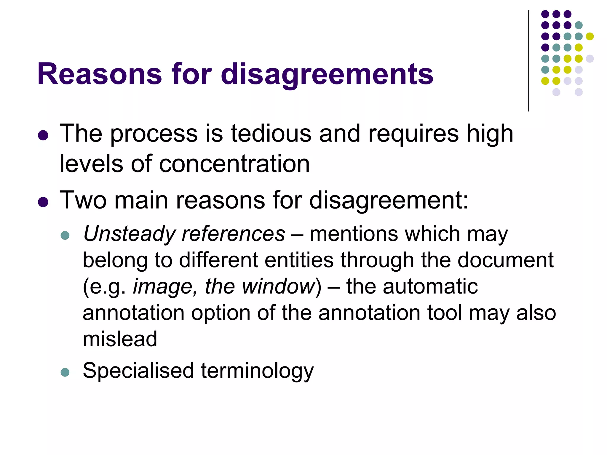 Reasons for disagreements
   The process is tedious and requires high
    levels of concentration
   Two main reasons for disagreement:
       Unsteady references – mentions which may
        belong to different entities through the document
        (e.g. image, the window) – the automatic
        annotation option of the annotation tool may also
        mislead
       Specialised terminology
 