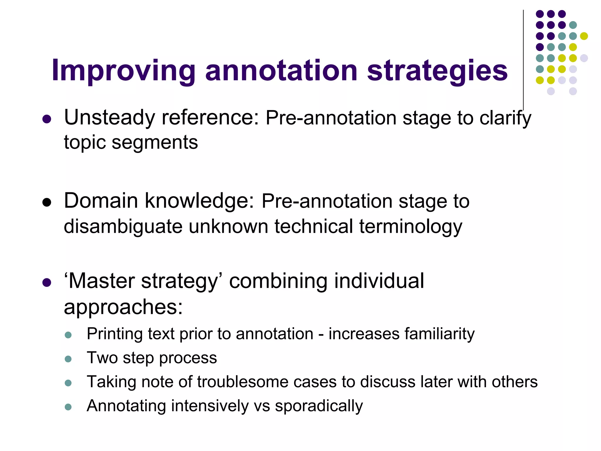 Improving annotation strategies
   Unsteady reference: Pre-annotation stage to clarify
    topic segments

   Domain knowledge: Pre-annotation stage to
    disambiguate unknown technical terminology

   ‘Master strategy’ combining individual
    approaches:
       Printing text prior to annotation - increases familiarity
       Two step process
       Taking note of troublesome cases to discuss later with others
       Annotating intensively vs sporadically
 