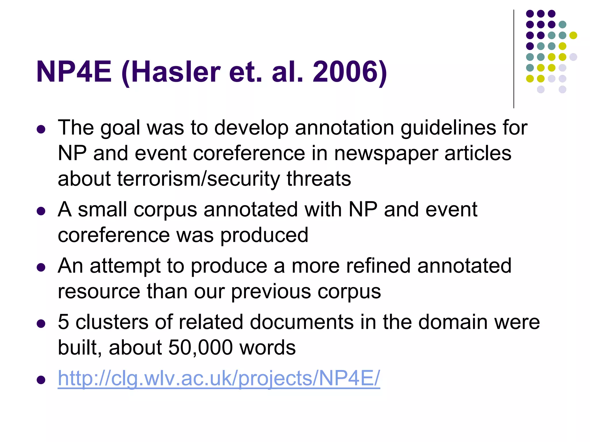 NP4E (Hasler et. al. 2006)
   The goal was to develop annotation guidelines for
    NP and event coreference in newspaper articles
    about terrorism/security threats
   A small corpus annotated with NP and event
    coreference was produced
   An attempt to produce a more refined annotated
    resource than our previous corpus
   5 clusters of related documents in the domain were
    built, about 50,000 words
   http://clg.wlv.ac.uk/projects/NP4E/
 