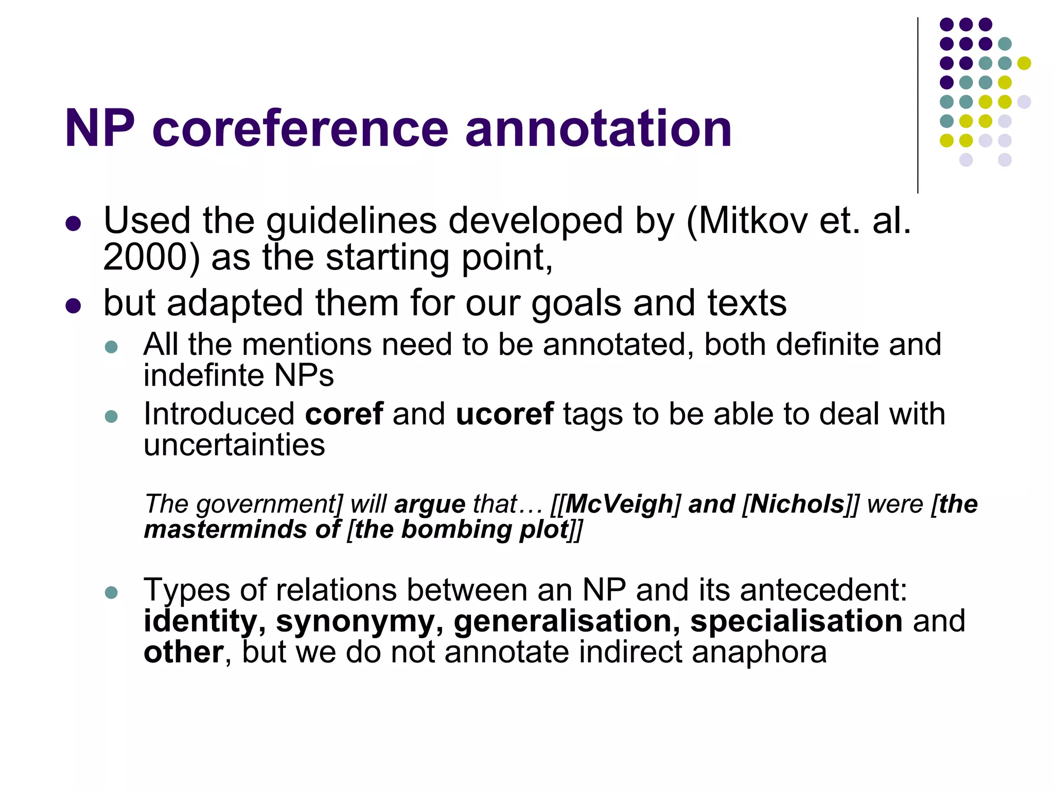 NP coreference annotation
   Used the guidelines developed by (Mitkov et. al.
    2000) as the starting point,
   but adapted them for our goals and texts
       All the mentions need to be annotated, both definite and
        indefinte NPs
       Introduced coref and ucoref tags to be able to deal with
        uncertainties
        The government] will argue that… [[McVeigh] and [Nichols]] were [the
        masterminds of [the bombing plot]]

       Types of relations between an NP and its antecedent:
        identity, synonymy, generalisation, specialisation and
        other, but we do not annotate indirect anaphora
 