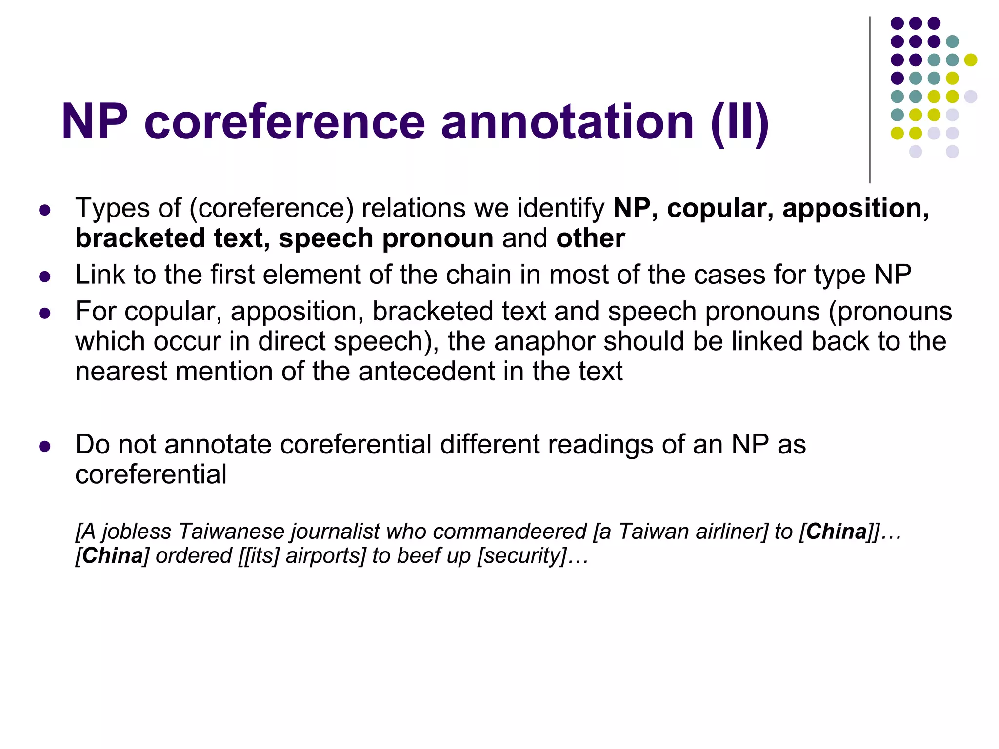 NP coreference annotation (II)
   Types of (coreference) relations we identify NP, copular, apposition,
    bracketed text, speech pronoun and other
   Link to the first element of the chain in most of the cases for type NP
   For copular, apposition, bracketed text and speech pronouns (pronouns
    which occur in direct speech), the anaphor should be linked back to the
    nearest mention of the antecedent in the text

   Do not annotate coreferential different readings of an NP as
    coreferential
    [A jobless Taiwanese journalist who commandeered [a Taiwan airliner] to [China]]…
    [China] ordered [[its] airports] to beef up [security]…
 