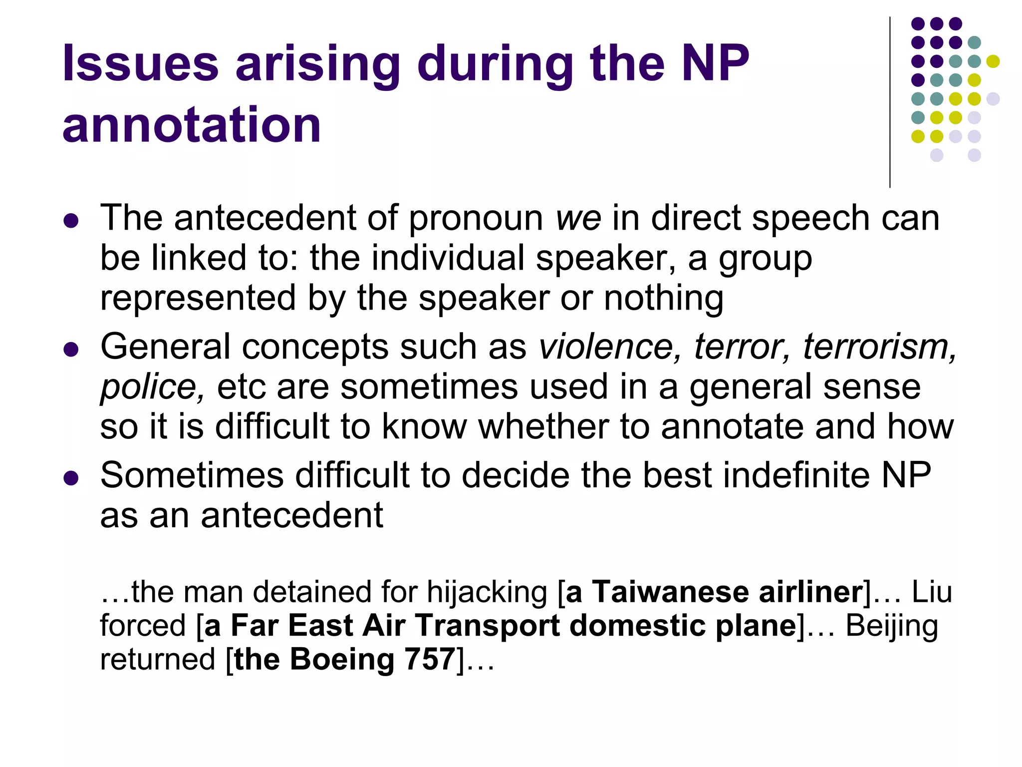 Issues arising during the NP
annotation
   The antecedent of pronoun we in direct speech can
    be linked to: the individual speaker, a group
    represented by the speaker or nothing
   General concepts such as violence, terror, terrorism,
    police, etc are sometimes used in a general sense
    so it is difficult to know whether to annotate and how
   Sometimes difficult to decide the best indefinite NP
    as an antecedent

    …the man detained for hijacking [a Taiwanese airliner]… Liu
    forced [a Far East Air Transport domestic plane]… Beijing
    returned [the Boeing 757]…
 