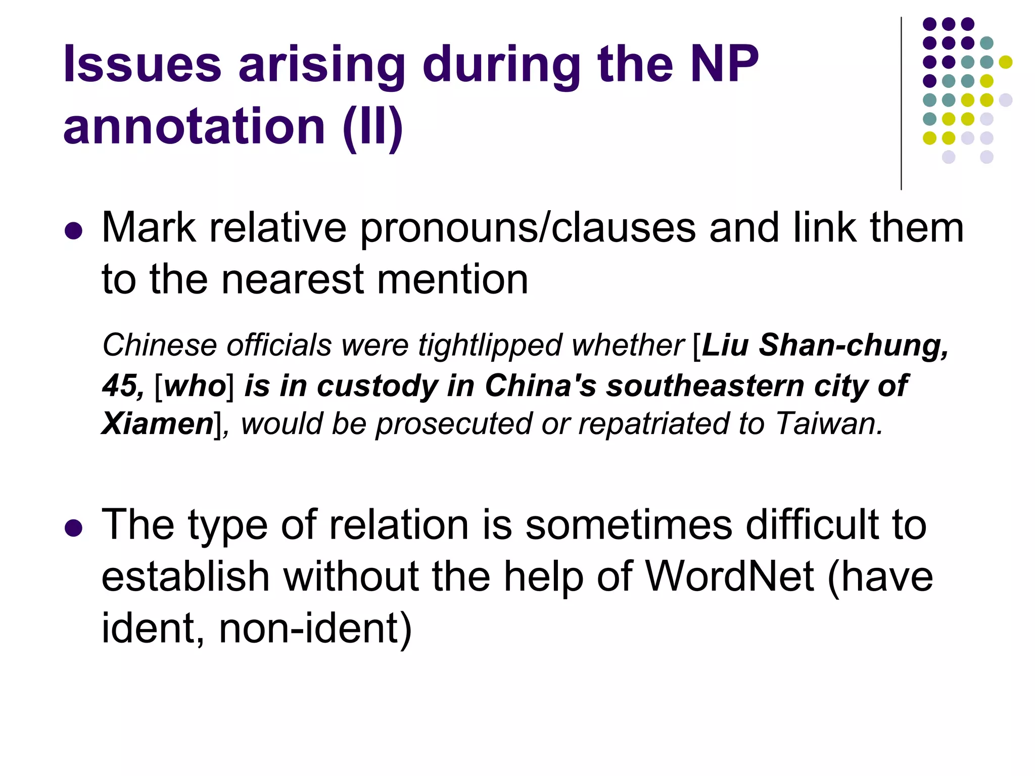 Issues arising during the NP
annotation (II)
   Mark relative pronouns/clauses and link them
    to the nearest mention
    Chinese officials were tightlipped whether [Liu Shan-chung,
    45, [who] is in custody in China's southeastern city of
    Xiamen], would be prosecuted or repatriated to Taiwan.


   The type of relation is sometimes difficult to
    establish without the help of WordNet (have
    ident, non-ident)
 
