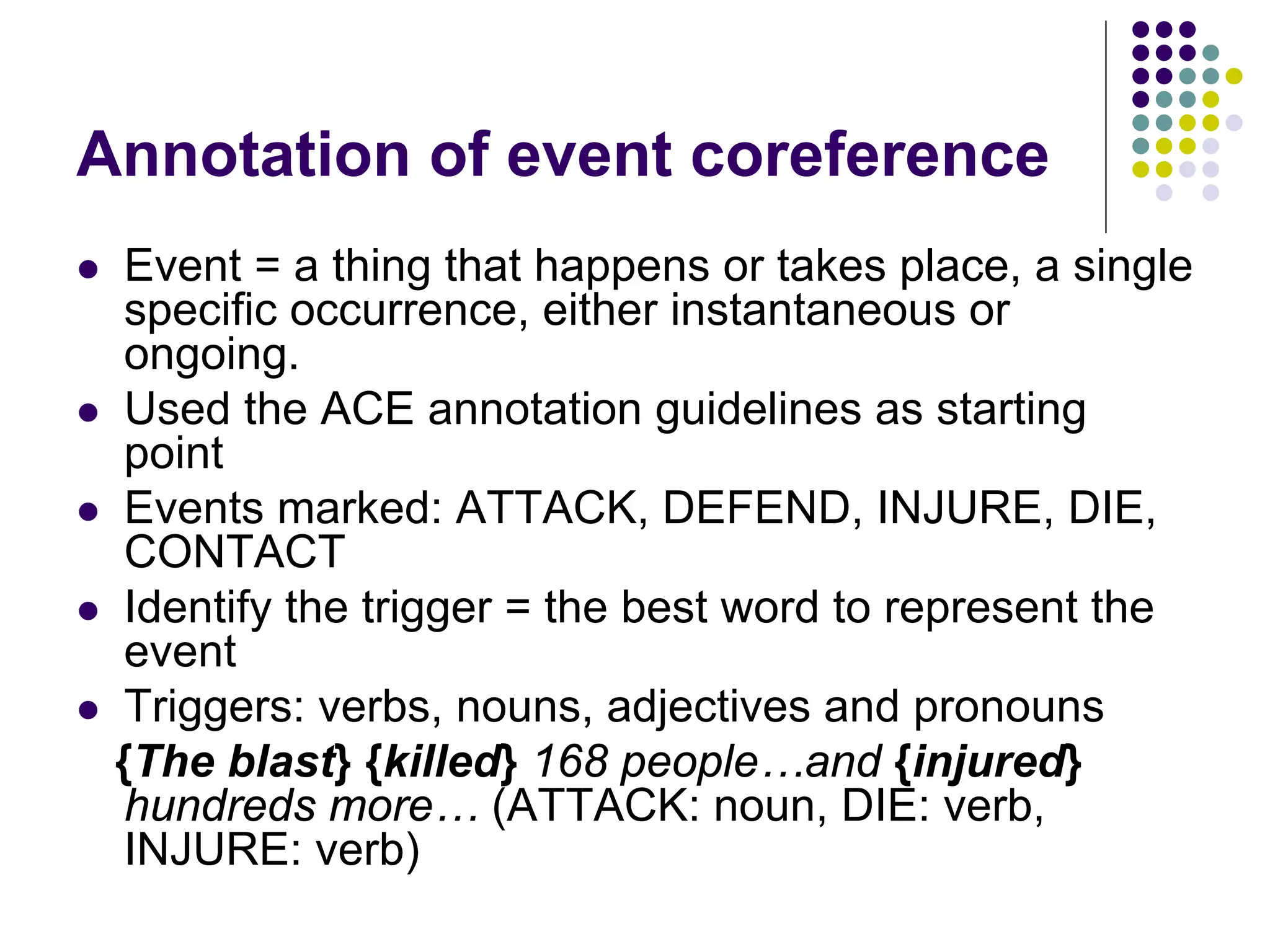 Annotation of event coreference
    Event = a thing that happens or takes place, a single
     specific occurrence, either instantaneous or
     ongoing.
    Used the ACE annotation guidelines as starting
     point
    Events marked: ATTACK, DEFEND, INJURE, DIE,
     CONTACT
    Identify the trigger = the best word to represent the
     event
    Triggers: verbs, nouns, adjectives and pronouns
    {The blast} {killed} 168 people…and {injured}
     hundreds more… (ATTACK: noun, DIE: verb,
     INJURE: verb)
 
