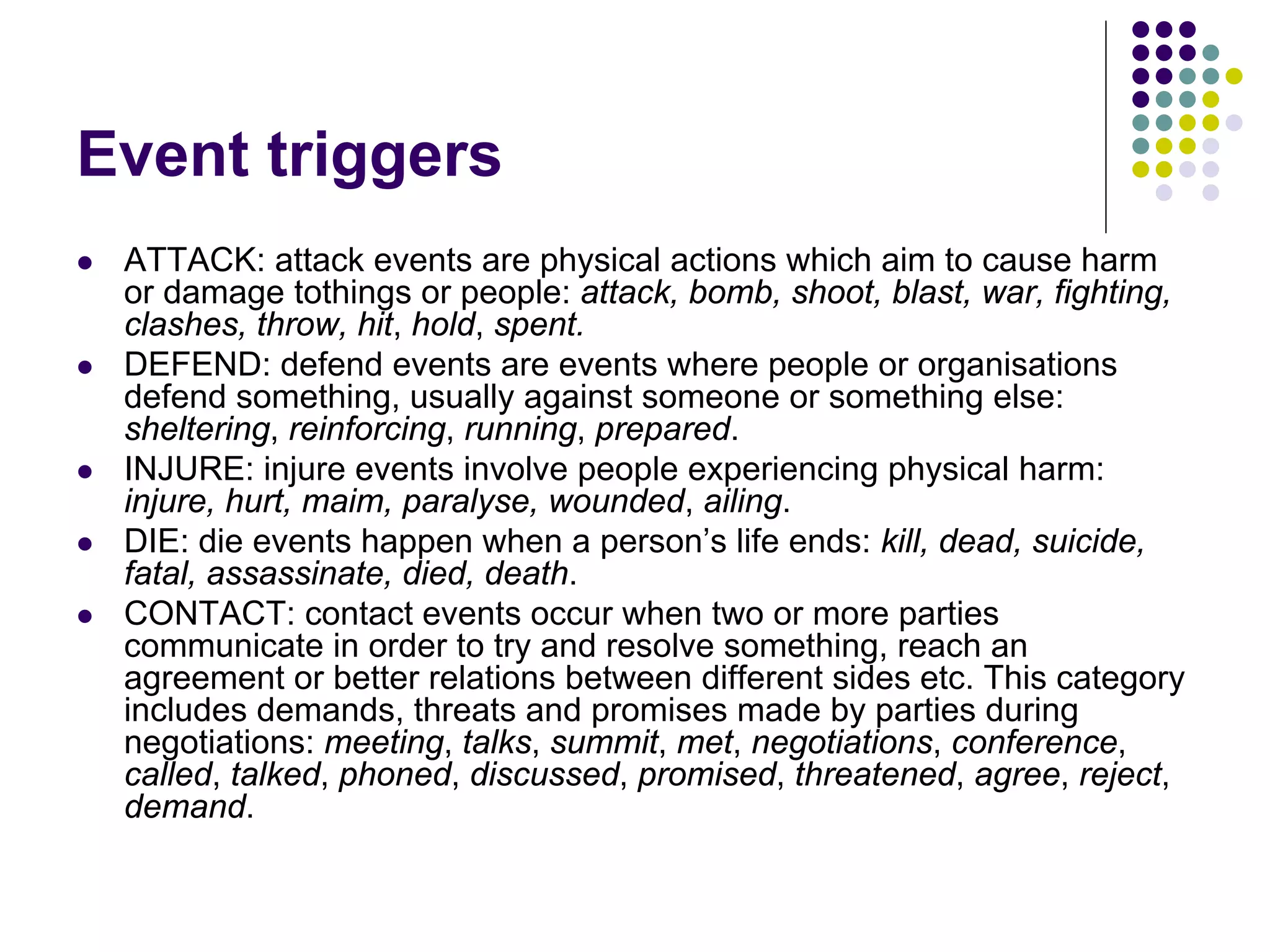Event triggers
   ATTACK: attack events are physical actions which aim to cause harm
    or damage tothings or people: attack, bomb, shoot, blast, war, fighting,
    clashes, throw, hit, hold, spent.
   DEFEND: defend events are events where people or organisations
    defend something, usually against someone or something else:
    sheltering, reinforcing, running, prepared.
   INJURE: injure events involve people experiencing physical harm:
    injure, hurt, maim, paralyse, wounded, ailing.
   DIE: die events happen when a person’s life ends: kill, dead, suicide,
    fatal, assassinate, died, death.
   CONTACT: contact events occur when two or more parties
    communicate in order to try and resolve something, reach an
    agreement or better relations between different sides etc. This category
    includes demands, threats and promises made by parties during
    negotiations: meeting, talks, summit, met, negotiations, conference,
    called, talked, phoned, discussed, promised, threatened, agree, reject,
    demand.
 