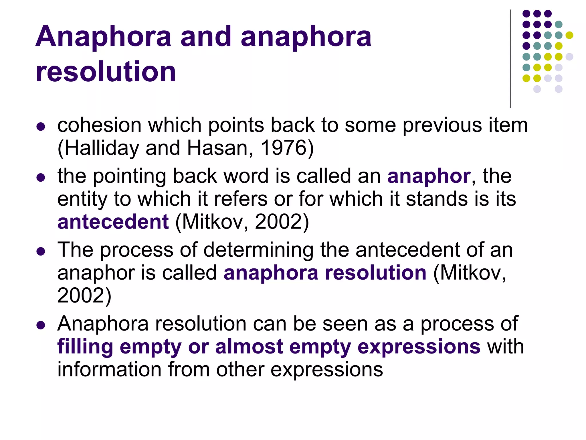 Anaphora and anaphora
resolution
   cohesion which points back to some previous item
    (Halliday and Hasan, 1976)
   the pointing back word is called an anaphor, the
    entity to which it refers or for which it stands is its
    antecedent (Mitkov, 2002)
   The process of determining the antecedent of an
    anaphor is called anaphora resolution (Mitkov,
    2002)
   Anaphora resolution can be seen as a process of
    filling empty or almost empty expressions with
    information from other expressions
 