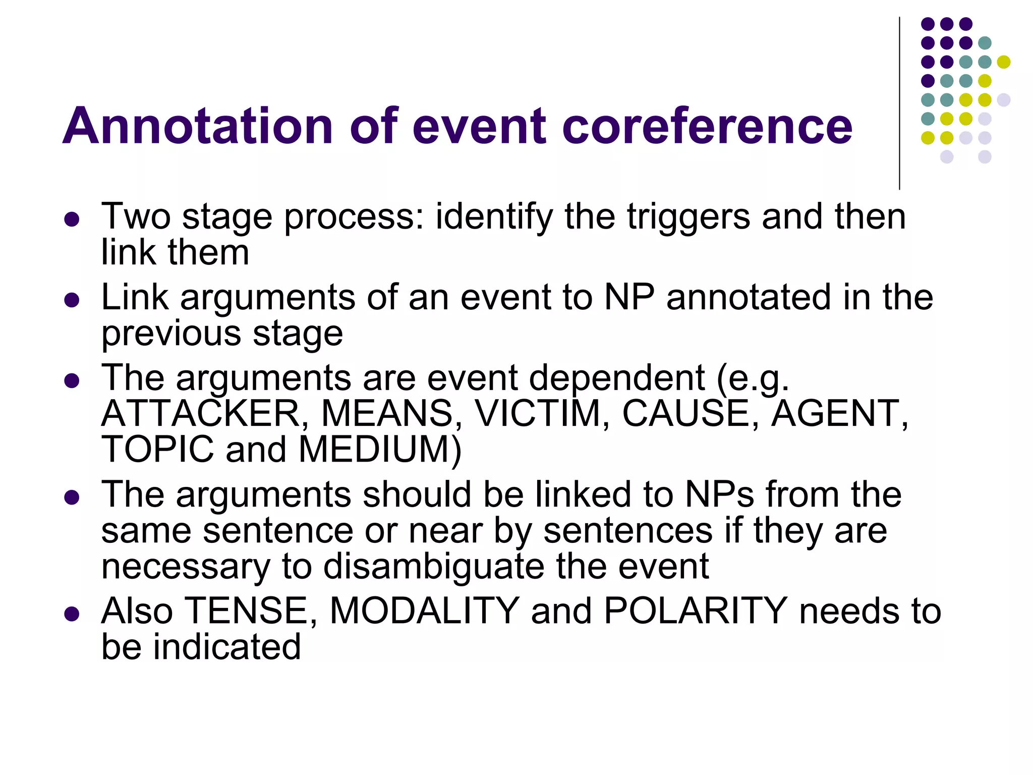 Annotation of event coreference
   Two stage process: identify the triggers and then
    link them
   Link arguments of an event to NP annotated in the
    previous stage
   The arguments are event dependent (e.g.
    ATTACKER, MEANS, VICTIM, CAUSE, AGENT,
    TOPIC and MEDIUM)
   The arguments should be linked to NPs from the
    same sentence or near by sentences if they are
    necessary to disambiguate the event
   Also TENSE, MODALITY and POLARITY needs to
    be indicated
 