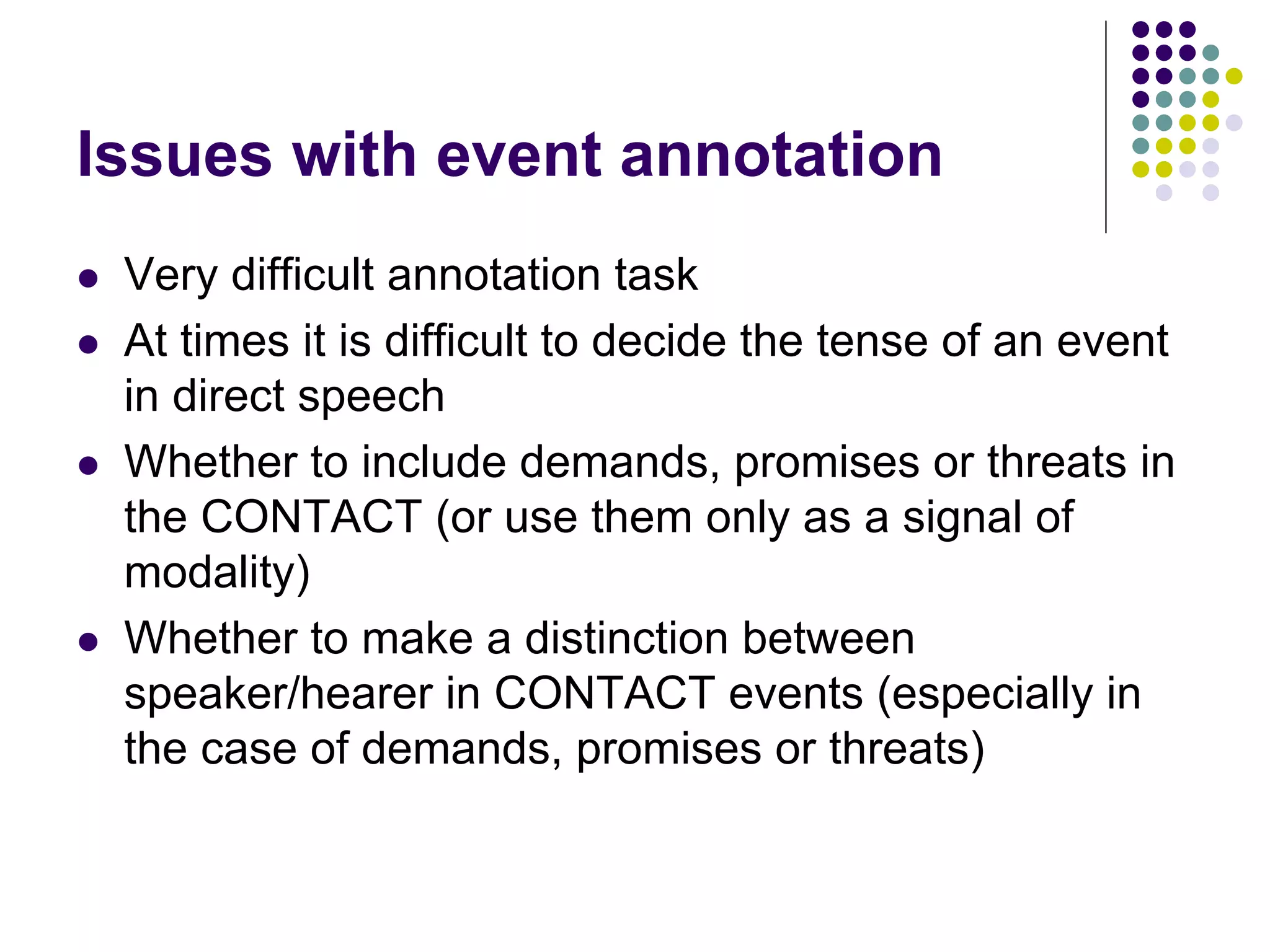 Issues with event annotation
   Very difficult annotation task
   At times it is difficult to decide the tense of an event
    in direct speech
   Whether to include demands, promises or threats in
    the CONTACT (or use them only as a signal of
    modality)
   Whether to make a distinction between
    speaker/hearer in CONTACT events (especially in
    the case of demands, promises or threats)
 