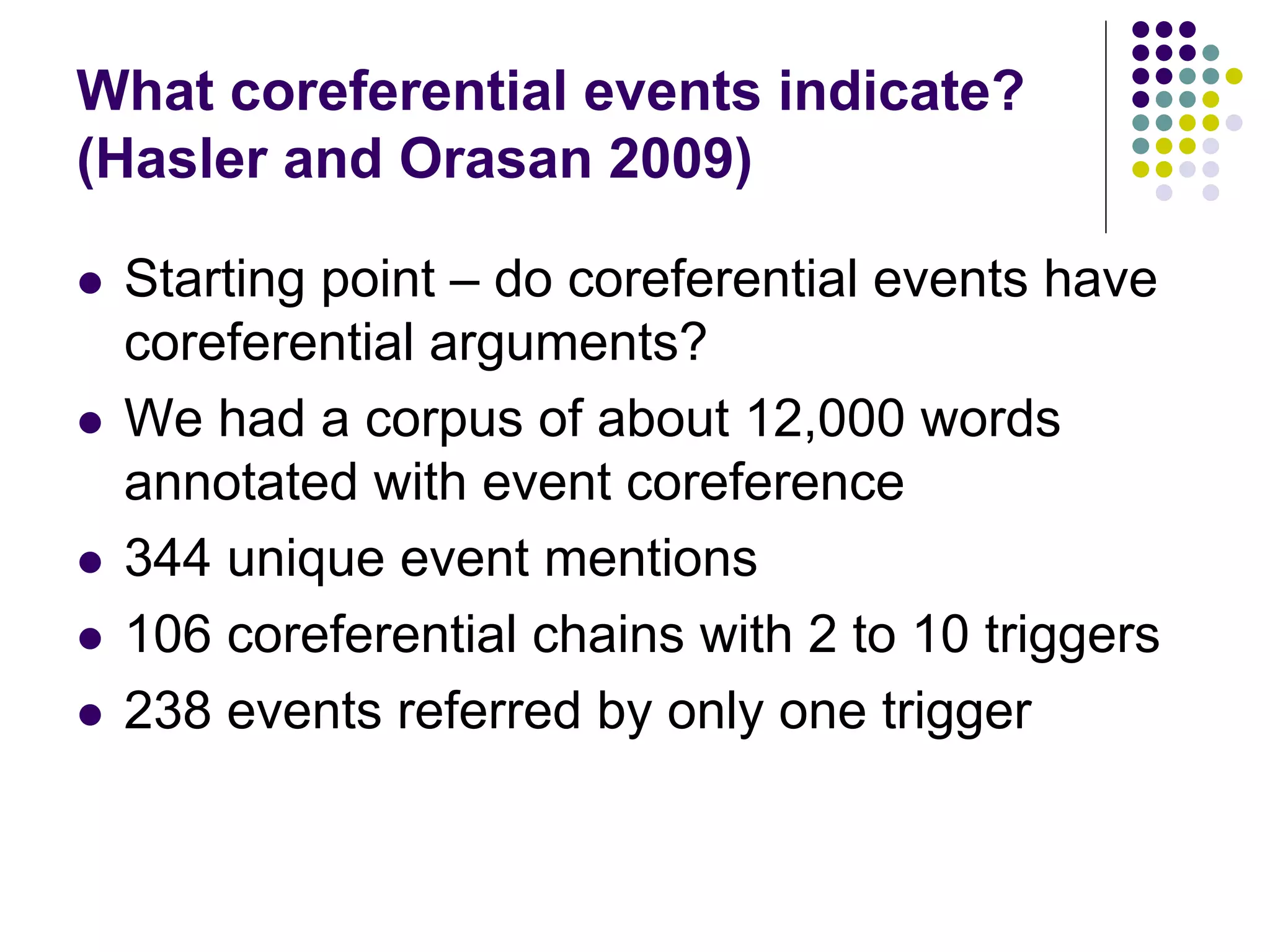 What coreferential events indicate?
(Hasler and Orasan 2009)

   Starting point – do coreferential events have
    coreferential arguments?
   We had a corpus of about 12,000 words
    annotated with event coreference
   344 unique event mentions
   106 coreferential chains with 2 to 10 triggers
   238 events referred by only one trigger
 