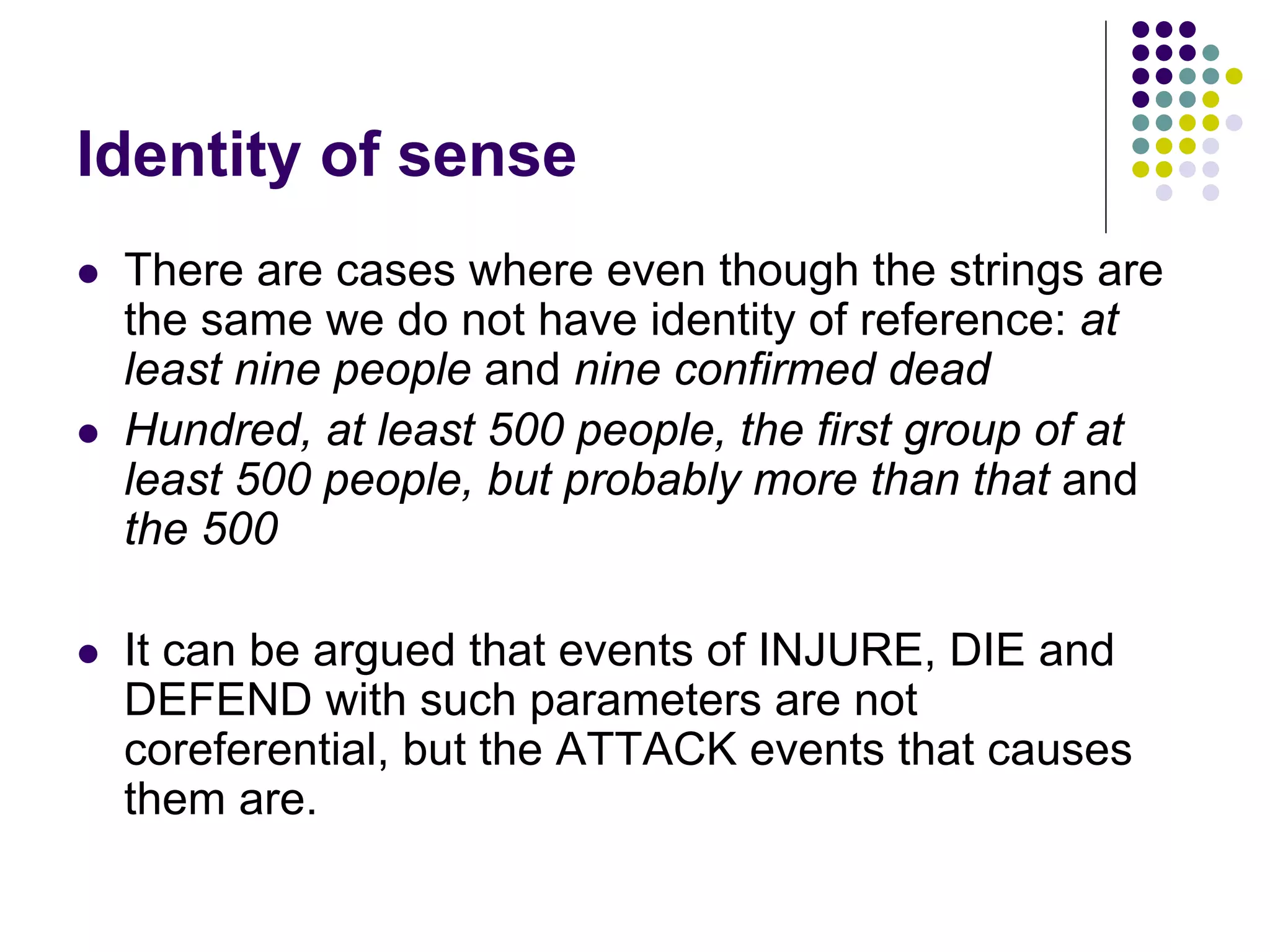 Identity of sense
   There are cases where even though the strings are
    the same we do not have identity of reference: at
    least nine people and nine confirmed dead
   Hundred, at least 500 people, the first group of at
    least 500 people, but probably more than that and
    the 500

   It can be argued that events of INJURE, DIE and
    DEFEND with such parameters are not
    coreferential, but the ATTACK events that causes
    them are.
 