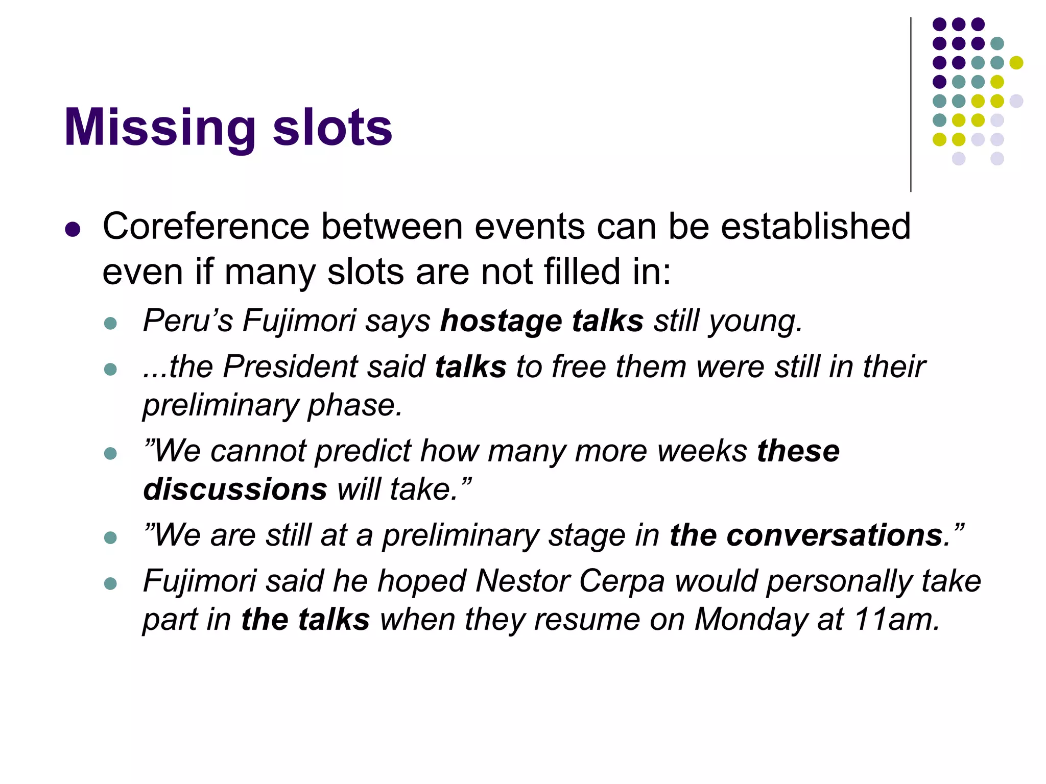 Missing slots
   Coreference between events can be established
    even if many slots are not filled in:
       Peru’s Fujimori says hostage talks still young.
       ...the President said talks to free them were still in their
        preliminary phase.
       ”We cannot predict how many more weeks these
        discussions will take.”
       ”We are still at a preliminary stage in the conversations.”
       Fujimori said he hoped Nestor Cerpa would personally take
        part in the talks when they resume on Monday at 11am.
 
