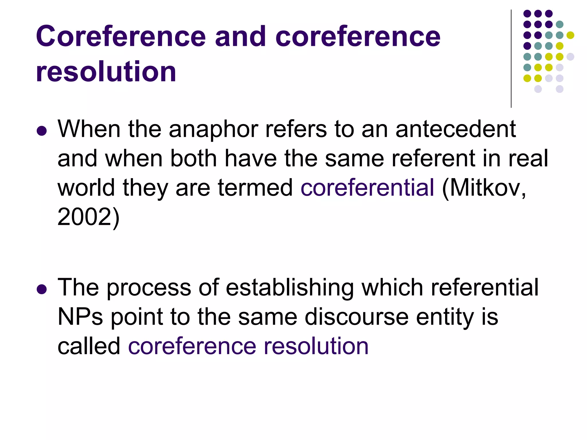 Coreference and coreference
resolution
   When the anaphor refers to an antecedent
    and when both have the same referent in real
    world they are termed coreferential (Mitkov,
    2002)

   The process of establishing which referential
    NPs point to the same discourse entity is
    called coreference resolution
 