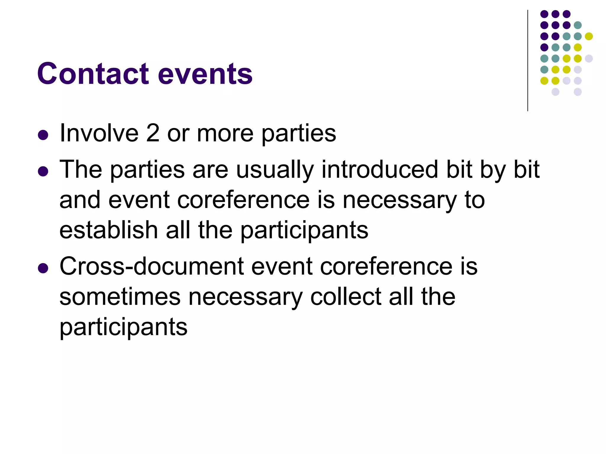 Contact events
   Involve 2 or more parties
   The parties are usually introduced bit by bit
    and event coreference is necessary to
    establish all the participants
   Cross-document event coreference is
    sometimes necessary collect all the
    participants
 
