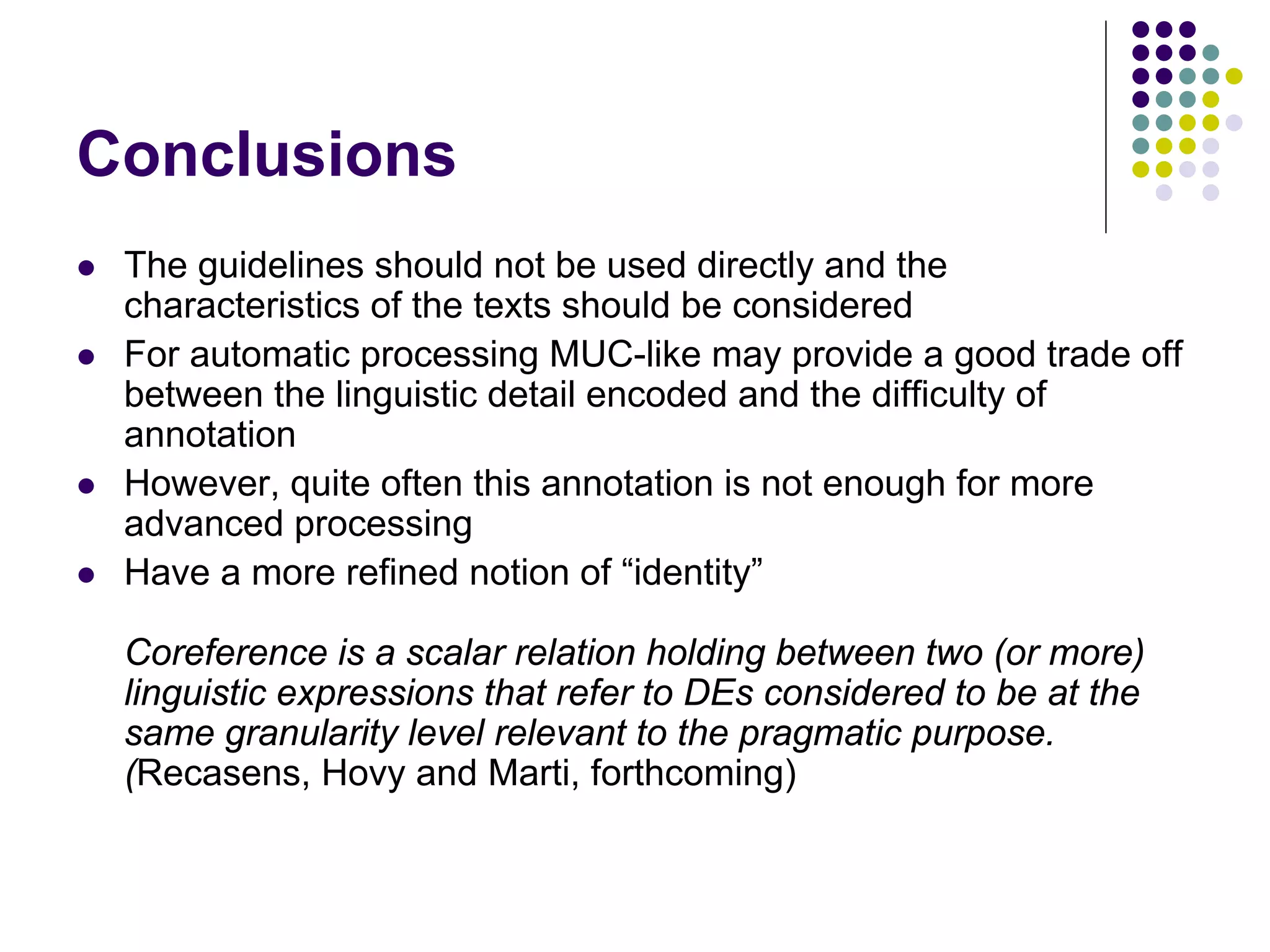 Conclusions
   The guidelines should not be used directly and the
    characteristics of the texts should be considered
   For automatic processing MUC-like may provide a good trade off
    between the linguistic detail encoded and the difficulty of
    annotation
   However, quite often this annotation is not enough for more
    advanced processing
   Have a more refined notion of “identity”

    Coreference is a scalar relation holding between two (or more)
    linguistic expressions that refer to DEs considered to be at the
    same granularity level relevant to the pragmatic purpose.
    (Recasens, Hovy and Marti, forthcoming)
 