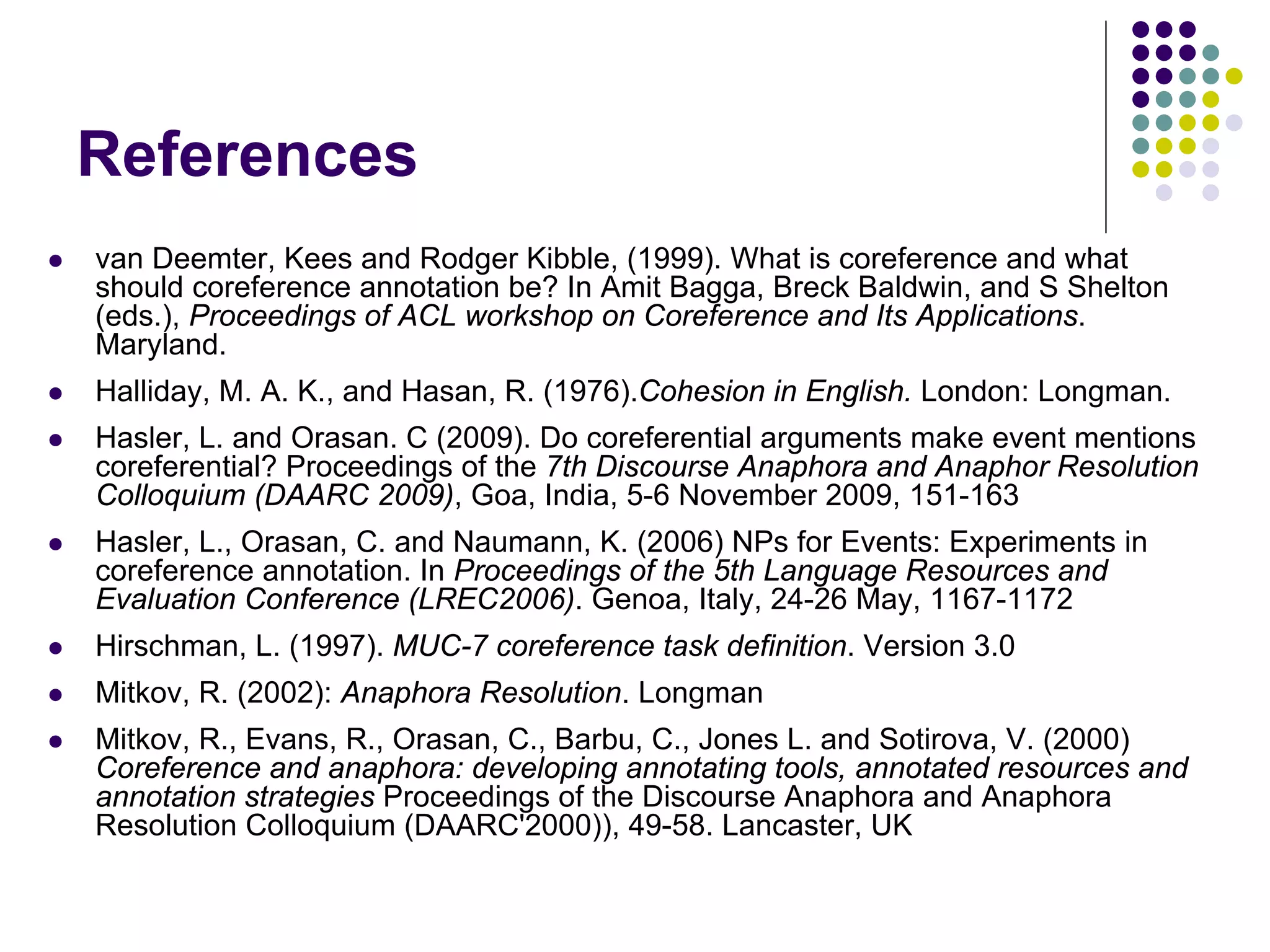 References
   van Deemter, Kees and Rodger Kibble, (1999). What is coreference and what
    should coreference annotation be? In Amit Bagga, Breck Baldwin, and S Shelton
    (eds.), Proceedings of ACL workshop on Coreference and Its Applications.
    Maryland.
   Halliday, M. A. K., and Hasan, R. (1976).Cohesion in English. London: Longman.
   Hasler, L. and Orasan. C (2009). Do coreferential arguments make event mentions
    coreferential? Proceedings of the 7th Discourse Anaphora and Anaphor Resolution
    Colloquium (DAARC 2009), Goa, India, 5-6 November 2009, 151-163
   Hasler, L., Orasan, C. and Naumann, K. (2006) NPs for Events: Experiments in
    coreference annotation. In Proceedings of the 5th Language Resources and
    Evaluation Conference (LREC2006). Genoa, Italy, 24-26 May, 1167-1172
   Hirschman, L. (1997). MUC-7 coreference task definition. Version 3.0
   Mitkov, R. (2002): Anaphora Resolution. Longman
   Mitkov, R., Evans, R., Orasan, C., Barbu, C., Jones L. and Sotirova, V. (2000)
    Coreference and anaphora: developing annotating tools, annotated resources and
    annotation strategies Proceedings of the Discourse Anaphora and Anaphora
    Resolution Colloquium (DAARC'2000)), 49-58. Lancaster, UK
 