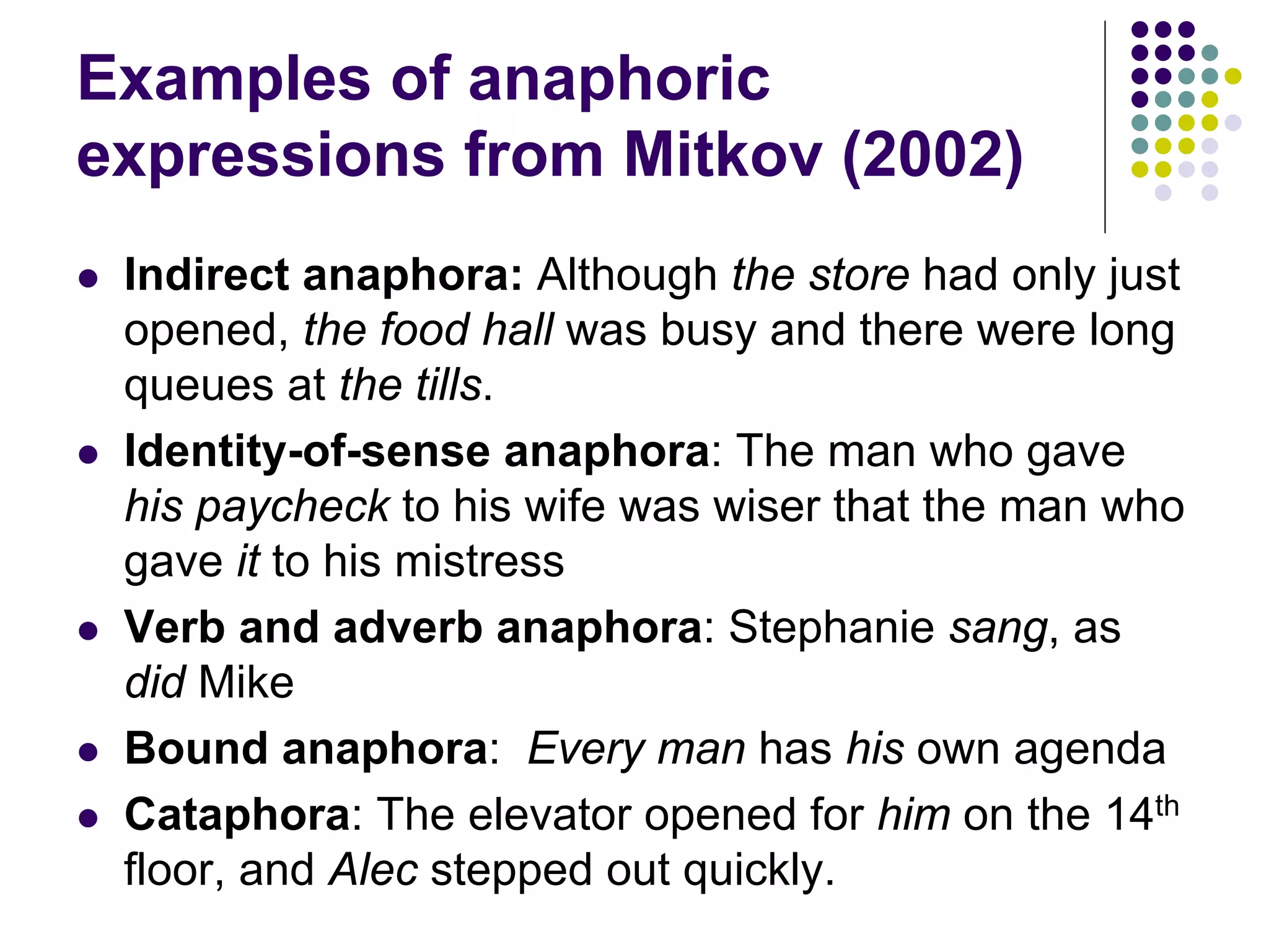 Examples of anaphoric
expressions from Mitkov (2002)
   Indirect anaphora: Although the store had only just
    opened, the food hall was busy and there were long
    queues at the tills.
   Identity-of-sense anaphora: The man who gave
    his paycheck to his wife was wiser that the man who
    gave it to his mistress
   Verb and adverb anaphora: Stephanie sang, as
    did Mike
   Bound anaphora: Every man has his own agenda
   Cataphora: The elevator opened for him on the 14th
    floor, and Alec stepped out quickly.
 