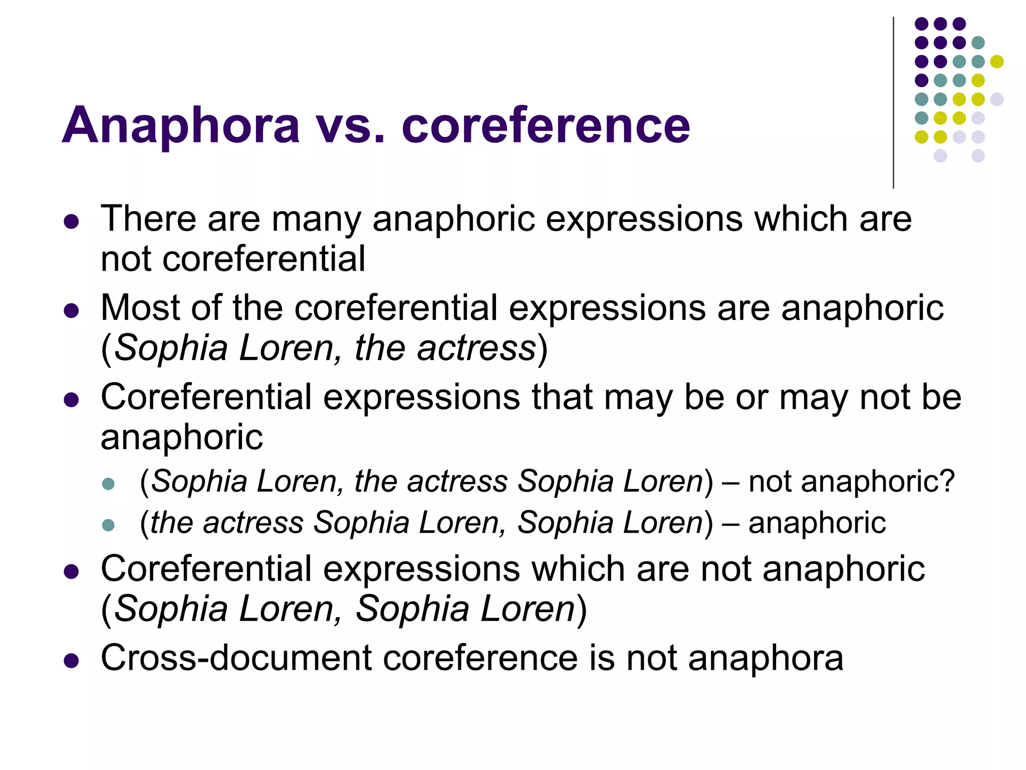 Anaphora vs. coreference
   There are many anaphoric expressions which are
    not coreferential
   Most of the coreferential expressions are anaphoric
    (Sophia Loren, the actress)
   Coreferential expressions that may be or may not be
    anaphoric
       (Sophia Loren, the actress Sophia Loren) – not anaphoric?
       (the actress Sophia Loren, Sophia Loren) – anaphoric
   Coreferential expressions which are not anaphoric
    (Sophia Loren, Sophia Loren)
   Cross-document coreference is not anaphora
 