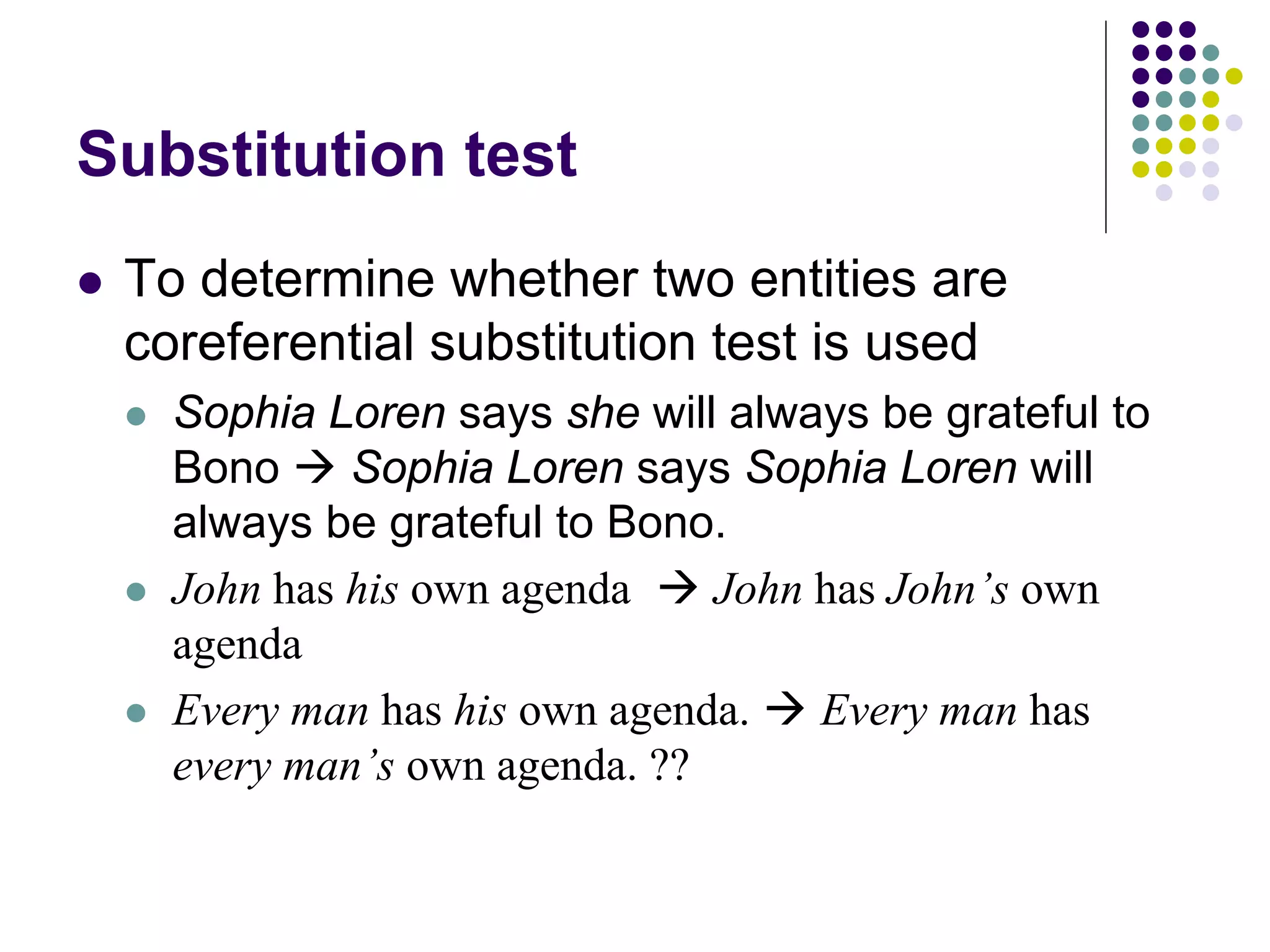 Substitution test
   To determine whether two entities are
    coreferential substitution test is used
       Sophia Loren says she will always be grateful to
        Bono  Sophia Loren says Sophia Loren will
        always be grateful to Bono.
       John has his own agenda  John has John’s own
        agenda
       Every man has his own agenda.  Every man has
        every man’s own agenda. ??
 